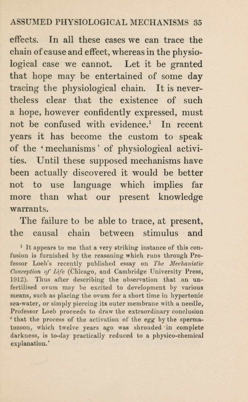 effects. In all these cases we can trace the chain of cause and effect, whereas in the physio¬ logical case we cannot. Let it be granted that hope may be entertained of some day tracing the physiological chain. It is never¬ theless clear that the existence of such a hope, however confidently expressed, must not be confused with evidence.1 In recent years it has become the custom to speak of the 6 mechanisms ’ of physiological activi¬ ties. Until these supposed mechanisms have been actually discovered it would be better not to use language which implies far more than what our present knowledge warrants. The failure to be able to trace, at present, the causal chain between stimulus and 1 It appears to me that a very striking- instance of this con¬ fusion is furnished by the reasoning which runs through Pro¬ fessor Loeb’s recently published essay on The Mechanistic Conception of Life (Chicago, and Cambridge University Press, 1912). Thus after describing the observation that an un¬ fertilised ovum may be excited to development by various means, such as placing the ovum for a short time in hypertonic sea-water, or simply piercing its outer membrane with a needle, Professor Loeb proceeds to draw the extraordinary conclusion ‘ that the process of the activation of the egg by the sperma¬ tozoon, which twelve years ago was shrouded in complete darkness, is to-day practically reduced to a physico-chemical explanation.’