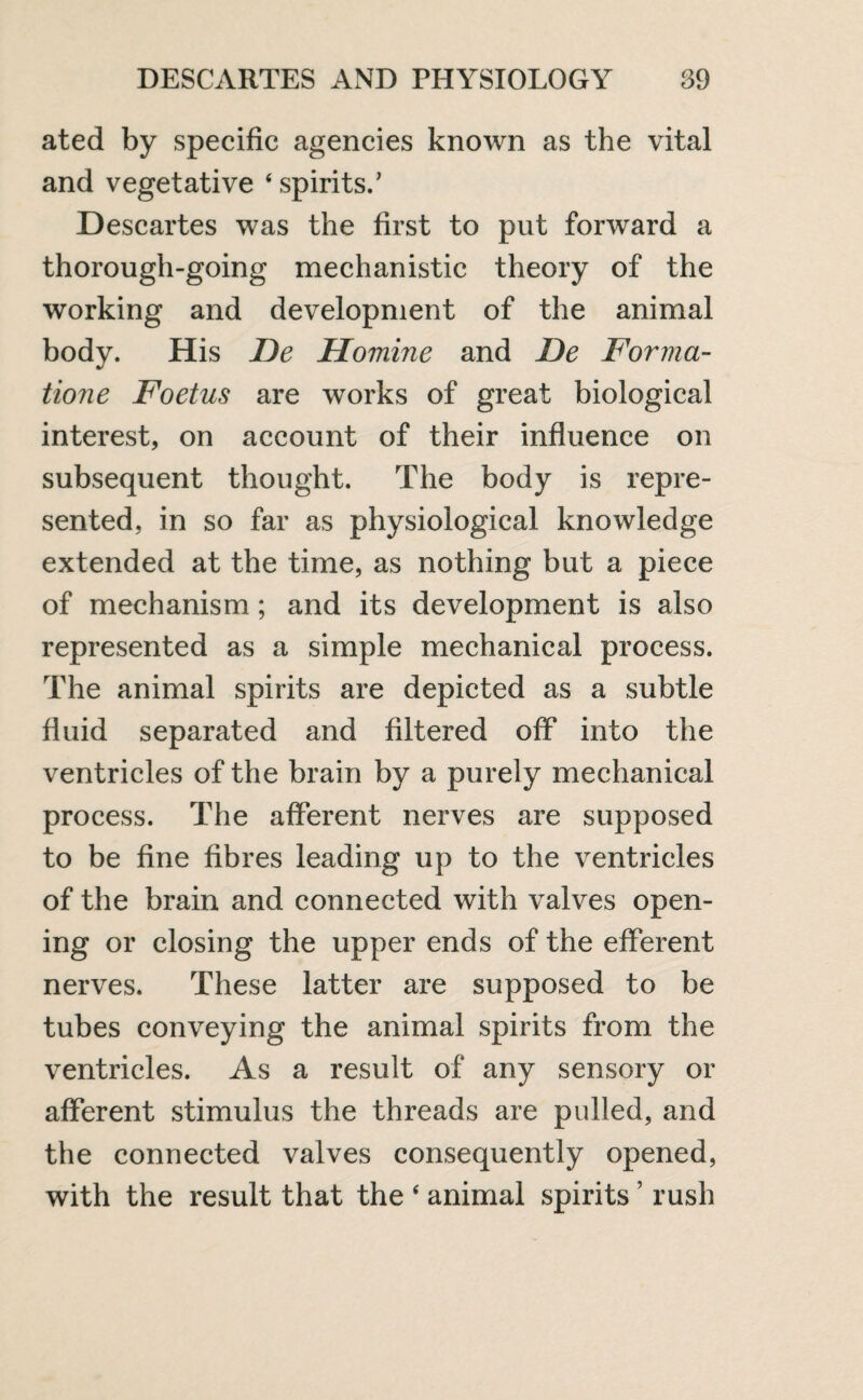 ated by specific agencies known as the vital and vegetative 4 spirits.’ Descartes was the first to put forward a thorough-going mechanistic theory of the working and development of the animal body. His De Homine and De Forma- tione Foetus are works of great biological interest, on account of their influence on subsequent thought. The body is repre¬ sented, in so far as physiological knowledge extended at the time, as nothing but a piece of mechanism; and its development is also represented as a simple mechanical process. The animal spirits are depicted as a subtle fluid separated and filtered off into the ventricles of the brain by a purely mechanical process. The afferent nerves are supposed to be fine fibres leading up to the ventricles of the brain and connected with valves open¬ ing or closing the upper ends of the efferent nerves. These latter are supposed to be tubes conveying the animal spirits from the ventricles. As a result of any sensory or afferent stimulus the threads are pulled, and the connected valves consequently opened, with the result that the 4 animal spirits ’ rush