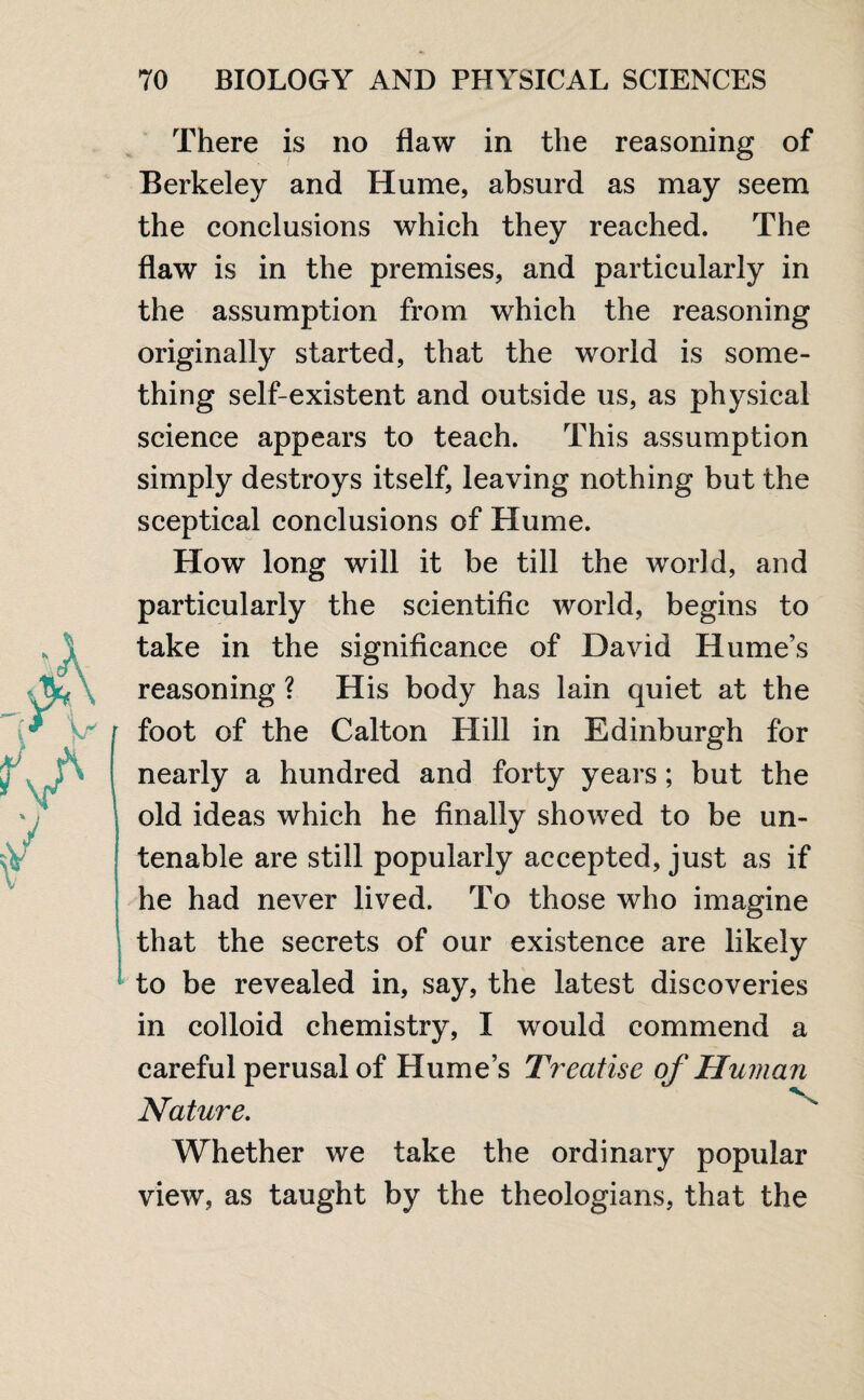 There is no flaw in the reasoning of Berkeley and Hume, absurd as may seem the conclusions which they reached. The flaw is in the premises, and particularly in the assumption from which the reasoning originally started, that the world is some¬ thing self-existent and outside us, as physical science appears to teach. This assumption simply destroys itself, leaving nothing but the sceptical conclusions of Hume. How long will it be till the world, and particularly the scientific world, begins to take in the significance of David Hume’s reasoning ? His body has lain quiet at the foot of the Calton Hill in Edinburgh for nearly a hundred and forty years; but the old ideas which he finally showed to be un¬ tenable are still popularly accepted, just as if he had never lived. To those who imagine that the secrets of our existence are likely to be revealed in, say, the latest discoveries in colloid chemistry, I would commend a careful perusal of Hume’s Treatise Nature. Whether we take the ordinary popular view, as taught by the theologians, that the of Human