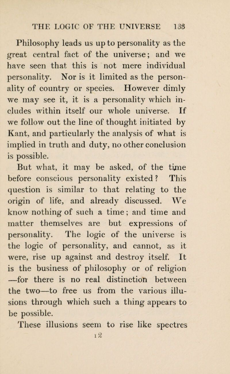 Philosophy leads us up to personality as the great central fact of the universe; and we have seen that this is not mere individual personality. Nor is it limited as the person¬ ality of country or species. However dimly we may see it, it is a personality which in¬ cludes within itself our whole universe. If we follow out the line of thought initiated by Kant, and particularly the analysis of what is implied in truth and duty, no other conclusion is possible. But what, it may be asked, of the time before conscious personality existed ? This question is similar to that relating to the origin of life, and already discussed. We know nothing of such a time; and time and matter themselves are but expressions of personality. The logic of the universe is the logic of personality, and cannot, as it were, rise up against and destroy itself. It is the business of philosophy or of religion —for there is no real distinction between the two—to free us from the various illu¬ sions through which such a thing appears to be possible. These illusions seem to rise like spectres i2