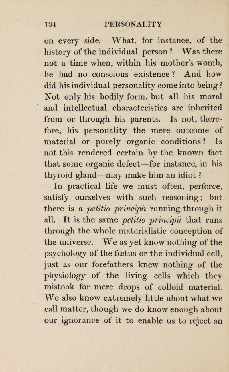 on every side. What, for instance, of the history of the individual person ? Was there not a time when, within his mother’s womb, he had no conscious existence ? And how did his individual personality come into being ? Not only his bodily form, but all his moral and intellectual characteristics are inherited from or through his parents. Is not, there¬ fore, his personality the mere outcome of material or purely organic conditions? Is not this rendered certain by the known fact that some organic defect—for instance, in his thyroid gland—may make him an idiot ? In practical life we must often, perforce, satisfy ourselves with such reasoning; but there is a petitio principii running through it all. It is the same petitio principii that runs through the whole materialistic conception of the universe. We as yet know nothing of the psychology of the foetus or the individual cell, just as our forefathers knew nothing of the physiology of the living cells which they mistook for mere drops of colloid material. We also know extremely little about what we call matter, though we do know enough about our ignorance of it to enable us to reject an