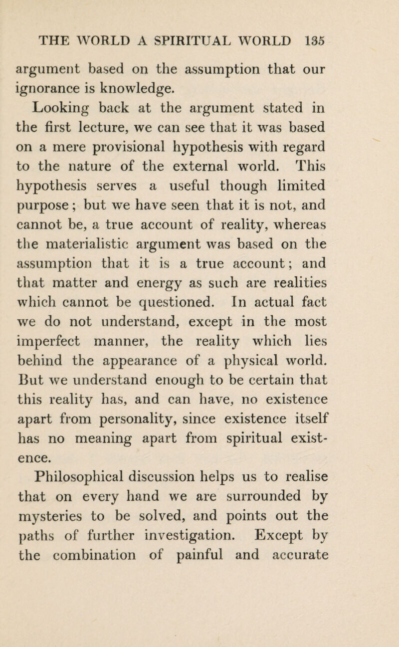 argument based on the assumption that our ignorance is knowledge. Looking back at the argument stated in the first lecture, we can see that it was based on a mere provisional hypothesis with regard to the nature of the external world. This hypothesis serves a useful though limited purpose; but we have seen that it is not, and cannot be, a true account of reality, whereas the materialistic argument was based on the assumption that it is a true account; and that matter and energy as such are realities which cannot be questioned. In actual fact we do not understand, except in the most imperfect manner, the reality which lies behind the appearance of a physical world. But we understand enough to be certain that this reality has, and can have, no existence apart from personality, since existence itself has no meaning apart from spiritual exist¬ ence. Philosophical discussion helps us to realise that on every hand we are surrounded by mysteries to be solved, and points out the paths of further investigation. Except by the combination of painful and accurate