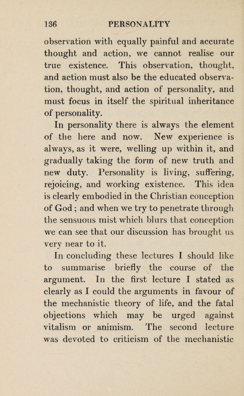 observation with equally painful and accurate thought and action, we cannot realise our true existence. This observation, thought, and action must also be the educated observa¬ tion, thought, and action of personality, and must focus in itself the spiritual inheritance of personality. In personality there is always the element of the here and now. New experience is always, as it were, welling up within it, and gradually taking the form of new truth and new duty. Personality is living, suffering, rejoicing, and working existence. This idea is clearly embodied in the Christian conception of God ; and when we try to penetrate through the sensuous mist which blurs that conception we can see that our discussion has brought us very near to it. In concluding these lectures I should like to summarise briefly the course of the argument. In the first lecture I stated as clearly as I could the arguments in favour of the mechanistic theory of life, and the fatal objections which may be urged against vitalism or animism. The second lecture was devoted to criticism of the mechanistic