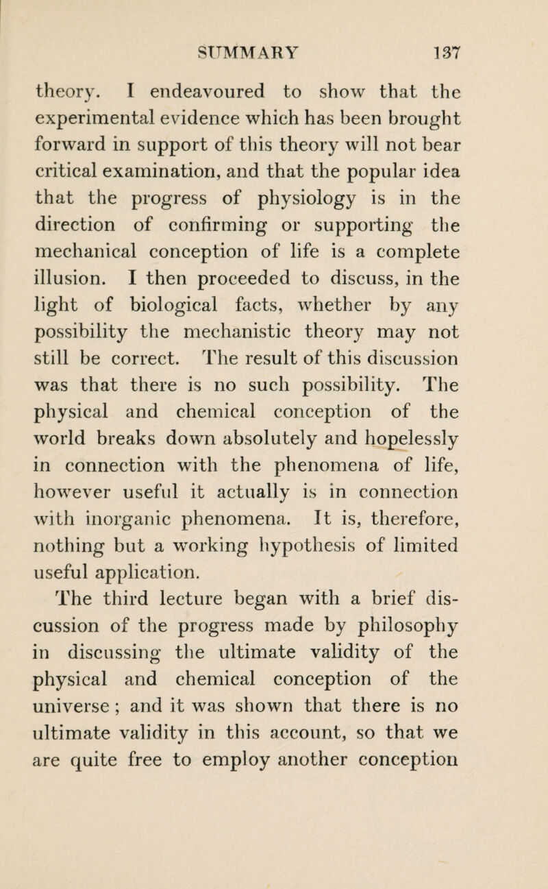 theory. I endeavoured to show that the experimental evidence which has been brought forward in support of this theory will not bear critical examination, and that the popular idea that the progress of physiology is in the direction of confirming or supporting the mechanical conception of life is a complete illusion. I then proceeded to discuss, in the light of biological facts, whether by any possibility the mechanistic theory may not still be correct. The result of this discussion was that there is no such possibility. The physical and chemical conception of the world breaks down absolutely and hopelessly in connection with the phenomena of life, however useful it actually is in connection with inorganic phenomena. It is, therefore, nothing but a working hypothesis of limited useful application. The third lecture began with a brief dis¬ cussion of the progress made by philosophy in discussing the ultimate validity of the physical and chemical conception of the universe ; and it was shown that there is no ultimate validity in this account, so that we are quite free to employ another conception