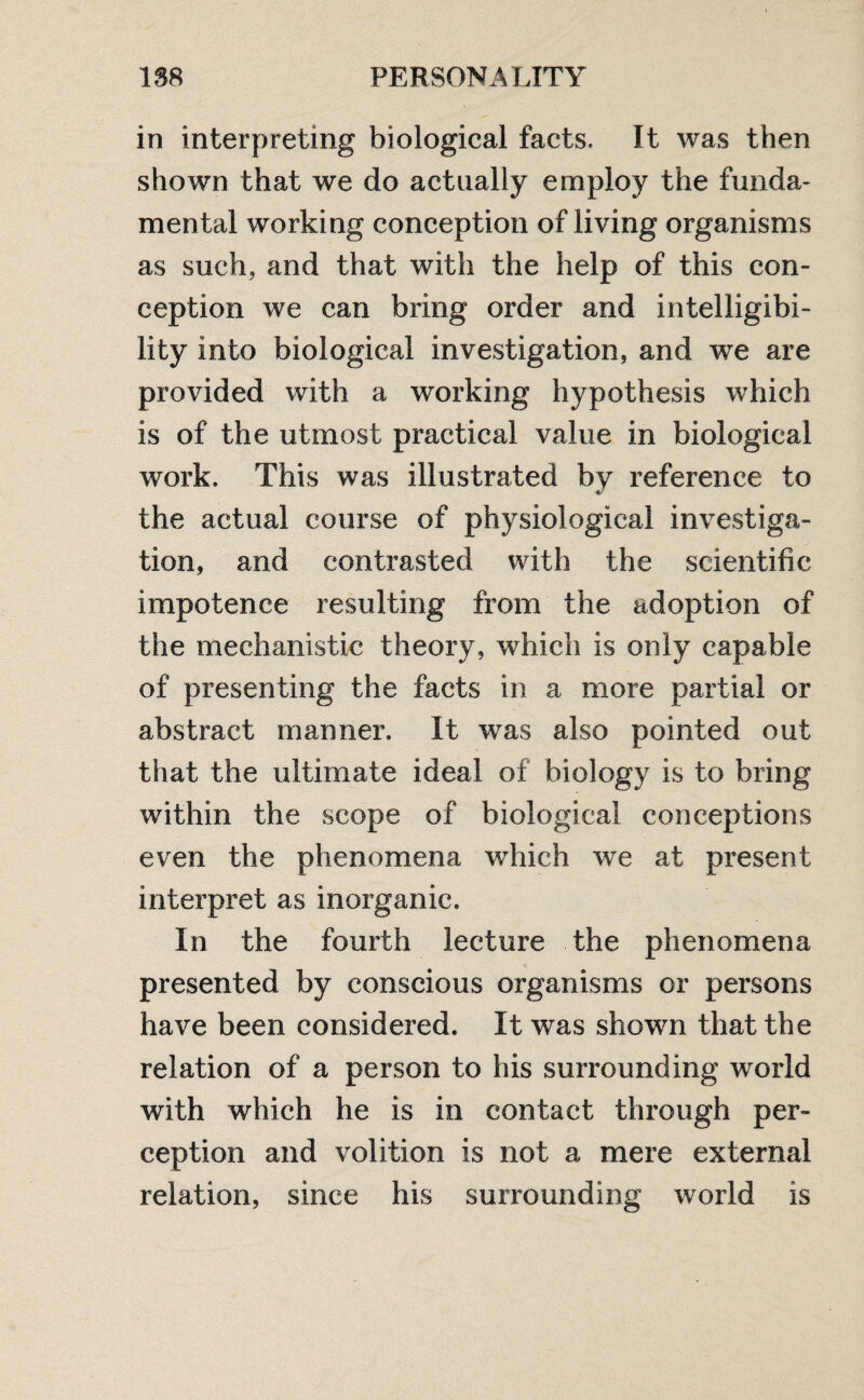 in interpreting biological facts. It was then shown that we do actually employ the funda¬ mental working conception of living organisms as such, and that with the help of this con¬ ception we can bring order and intelligibi¬ lity into biological investigation, and we are provided with a working hypothesis which is of the utmost practical value in biological work. This was illustrated bv reference to the actual course of physiological investiga¬ tion, and contrasted with the scientific impotence resulting from the adoption of the mechanistic theory, which is only capable of presenting the facts in a more partial or abstract manner. It was also pointed out that the ultimate ideal of biology is to bring within the scope of biological conceptions even the phenomena which we at present interpret as inorganic. In the fourth lecture the phenomena presented by conscious organisms or persons have been considered. It was shown that the relation of a person to his surrounding world with which he is in contact through per¬ ception and volition is not a mere external relation, since his surrounding world is
