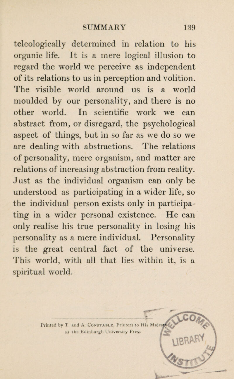 teleologically determined in relation to his organic life. It is a mere logical illusion to regard the world we perceive as independent of its relations to us in perception and volition. The visible world around us is a world moulded by our personality, and there is no other world. In scientific work we can abstract from, or disregard, the psychological aspect of things, but in so far as we do so we are dealing with abstractions. The relations of personality, mere organism, and matter are relations of increasing abstraction from reality. Just as the individual organism can only be understood as participating in a wider life, so the individual person exists only in participa¬ ting in a wider personal existence. He can only realise his true personality in losing his personality as a mere individual. Personality is the great central fact of the universe. This world, with all that lies within it, is a spiritual world. Printed by T. and A. Constable, Printers to I at the Edinburgh University Press