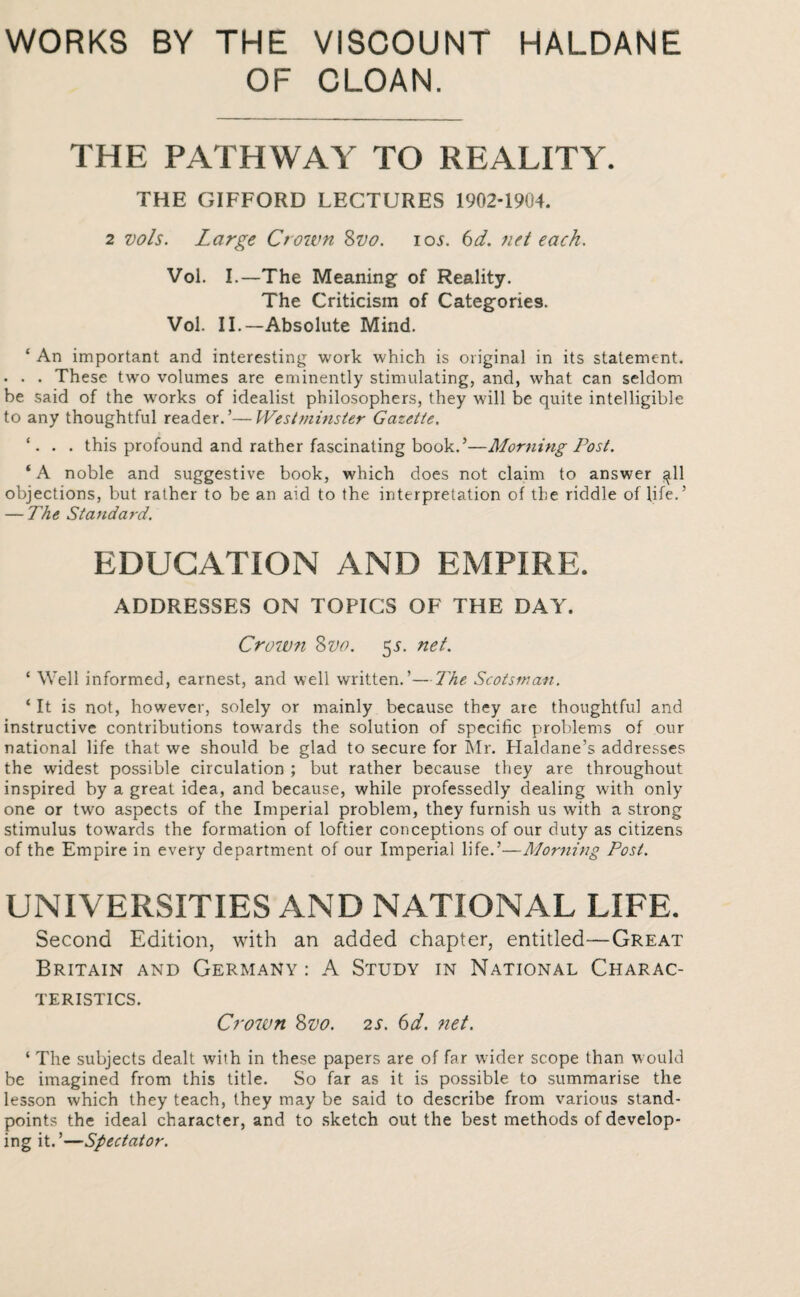 WORKS BY THE VISCOUNT HALDANE OF CLOAN. THE PATHWAY TO REALITY. THE GIFFORD LECTURES 1902-1904. 2 vols. Large Crown Zvo. iol 6d. net each. Vol. I.—The Meaning of Reality. The Criticism of Categories. Vol. II.—Absolute Mind. ‘ An important and interesting work which is original in its statement. . . . These two volumes are eminently stimulating, and, what can seldom be said of the works of idealist philosophers, they will be quite intelligible to any thoughtful reader.’—Westminster Gazette, ‘. . . this profound and rather fascinating book.’—Morning Post. ‘A noble and suggestive book, which does not claim to answer ^11 objections, but rather to be an aid to the interpretation of the riddle of life.’ — The Standard. EDUCATION AND EMPIRE. ADDRESSES ON TOPICS OF THE DAY. Crown 8vo. 55. net. ‘ Well informed, earnest, and well written.’—The Scotsman. ‘ It is not, however, solely or mainly because they are thoughtful and instructive contributions towards the solution of specific problems of our national life that we should be glad to secure for Mr. Haldane’s addresses the widest possible circulation ; but rather because they are throughout inspired by a great idea, and because, while professedly dealing with only one or two aspects of the Imperial problem, they furnish us with a strong stimulus tow’ards the formation of loftier conceptions of our duty as citizens of the Empire in every department of our Imperial life.’—Morning Post. UNIVERSITIES AND NATIONAL LIFE. Second Edition, with an added chapter, entitled—Great Britain and Germany : A Study in National Charac¬ teristics. Crown 8vo. 2s. 6d. ?iet. ‘ The subjects dealt with in these papers are of far wider scope than would be imagined from this title. So far as it is possible to summarise the lesson which they teach, they may be said to describe from various stand¬ points the ideal character, and to sketch out the best methods of develop¬ ing it.’—Spectator.