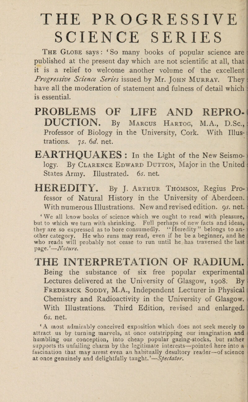 THE PROGRESSIVE SCIENCE SERIES The Globe says: ‘So many books of popular science are published at the present day which are not scientific at all, that J it is a relief to welcome another volume of the excellent Progressive Science Series issued by Mr. John Murray. They have all the moderation of statement and fulness of detail which : is essential. PROBLEMS OF LIFE AND REPRO¬ DUCTION. By Marcus Hartog, M.A., D.Sc., : Professor of Biology in the University, Cork. With Illus¬ trations. 7j. 6d. net. EARTHQUAKES: In the Light of the New Seismo-1 logy. By Clarence Edward Dutton, Major in the United States Army. Illustrated. 6l net. HEREDITY. By j, Arthur Thomson, Regius Pro- > fessor of Natural History in the University of Aberdeen. With numerous Illustrations. New and revised edition. 9i-.net. £ We all know books of science which we ought to read with pleasure, ] but to which we turn with shrinking. Full perhaps of new facts and ideas, J they are so expressed as to bore consumedly. “Heredity” belongs to an- ! other category. He who runs may read, even if he be a beginner, and he who reads will probably not cease to run until he has traversed the last page. '—Nature. THE INTERPRETATION OF RADIUM. Being the substance of six free popular experimental Lectures delivered at the University of Glasgow, 1908. By Frederick Soddy, M.A., Independent Lecturer in Physical! Chemistry and Radioactivity in the University of Glasgow. j With Illustrations. Third Edition, revised and enlarged. I] 6l net. 4 A most admirably conceived exposition which does not seek merely to attract us by turning marvels, at once outstripping our imagination and humbling our conception, into cheap popular gazing-stocks, but rather supports its unfailing charm by the legitimate interests—pointed here into a fascination that may arrest even an habitually desultory reader—of science at once genuinely and delightfully taught. ’—Spectator.