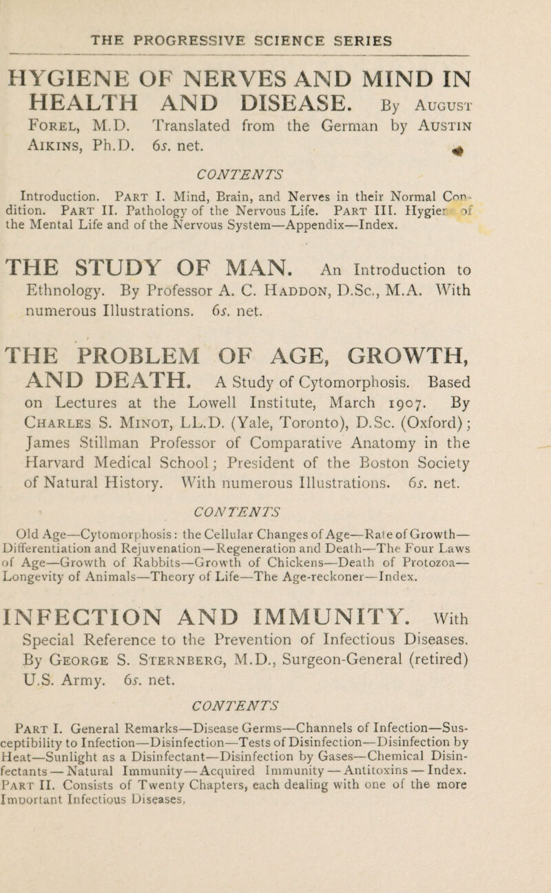 HYGIENE OF NERVES AND MIND IN HEALTH AND DISEASE. By August Forel, M.D. Translated from the German by Austin Aikins, Ph.D. 6y. net. ^ CONTENTS Introduction. Part I. Mind, Brain, and Nerves in their Normal Con dition. Part II. Pathology of the Nervous Life. Part III. Hygier of the Mental Life and of the Nervous System—Appendix—Index. THE STUDY OF MAN. An Introduction to Ethnology. By Professor A. C. Haddon, D.Sc., M.A. With numerous Illustrations. 6s. net. THE PROBLEM OF AGE, GROWTH, AND DEATH, A Study of Cytomorphosis. Based on Lectures at the Lowell Institute, March 1907. By Charles S. Minot, LL.D. (Yale, Toronto), D.Sc. (Oxford); James Stillman Professor of Comparative Anatomy in the Harvard Medical School; President of the Boston Society of Natural History. With numerous Illustrations. 6s. net. CONTENTS Old Age—Cytomorphosis: the Cellular Changes of Age—Rate of Growth— Differentiation and Rejuvenation—Regeneration and Death—The Four Laws of Age—Growth of Rabbits—Growth of Chickens—Death of Protozoa— Longevity of Animals—Theory of Life—The Age-reckoner—Index. INFECTION AND IMMUNITY, with Special Reference to the Prevention of Infectious Diseases. By George S. Sternberg, M.D., Surgeon-General (retired) U.S. Army. 6s. net. CONTENTS Part I. General Remarks—Disease Germs—Channels of Infection—Sus¬ ceptibility to Infection—Disinfection—Tests of Disinfection—Disinfection by Heat—Sunlight as a Disinfectant—Disinfection by Gases—Chemical Disin¬ fectants — Natural Immunity — Acquired Immunity — Antitoxins — Index. Part II. Consists of Twenty Chapters, each dealing with one of the more Imuortant Infectious Diseases,