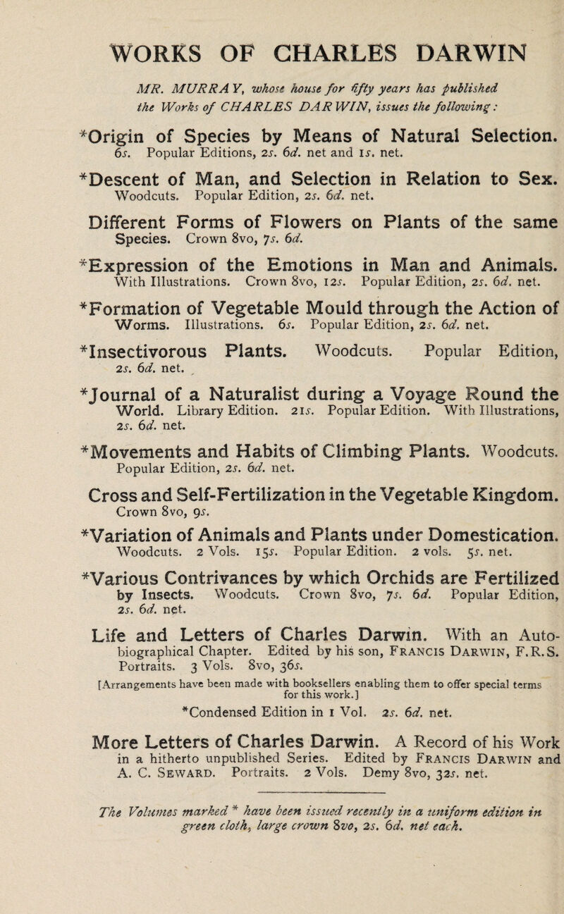 WORKS OF CHARLES DARWIN MR. MURRA V, whose house for fifty years has published the Works of CHARLES DARWIN, issues the following: ^Origin of Species by Means of Natural Selection. 6s. Popular Editions, 6d. net and Ii. net. *Descent of Man, and Selection in Relation to Sex. Woodcuts. Popular Edition, 2s. 6d. net. Different Forms of Flowers on Plants of the same Species. Crown 8vo, Js. 6d. ^Expression of the Emotions in Man and Animals. With Illustrations. Crown 8vo, 12s. Popular Edition, 2s. 6d. net. ^Formation of Vegetable Mould through the Action of Worms. Illustrations. 6s. Popular Edition, 2s. 6d. net. insectivorous Plants. Woodcuts. Popular Edition, 2s. 6d. net. * Journal of a Naturalist during a Voyage Round the World. Library Edition. 21.5'. Popular Edition. With Illustrations, 2s. 6d. net. * Movements and Habits of Climbing Plants. Woodcuts. Popular Edition, 2s. 6d. net. Cross and Self-Fertilization in the Vegetable Kingdom. Crown 8vo, 9-51. ^Variation of Animals and Plants under Domestication. Woodcuts. 2 Vols. I5r. Popular Edition. 2 vols. §s. net. ^Various Contrivances by which Orchids are Fertilized by Insects. Woodcuts. Crown 8vo, Js. 6d. Popular Edition, 2s. 6d. nqt. Life and Letters of Charles Darwin. With an Auto¬ biographical Chapter. Edited by his son, Francis Darwin, F.R.S. Portraits. 3 Vols. 8vo, 36s. [Arrangements have been made with booksellers enabling them to offer special terms for this work.] ^Condensed Edition in 1 Vol. 2s. 6d. net. More Letters of Charles Darwin. A Record of his Work in a hitherto unpublished Series. Edited by Francis Darwin and A. C. Seward. Portraits. 2 Vols. Demy 8vo, 32^. net. The Volumes marked * have been issued recently in a uniform edition in green cloth, large crown 8vo, 2s. 6d. net each.