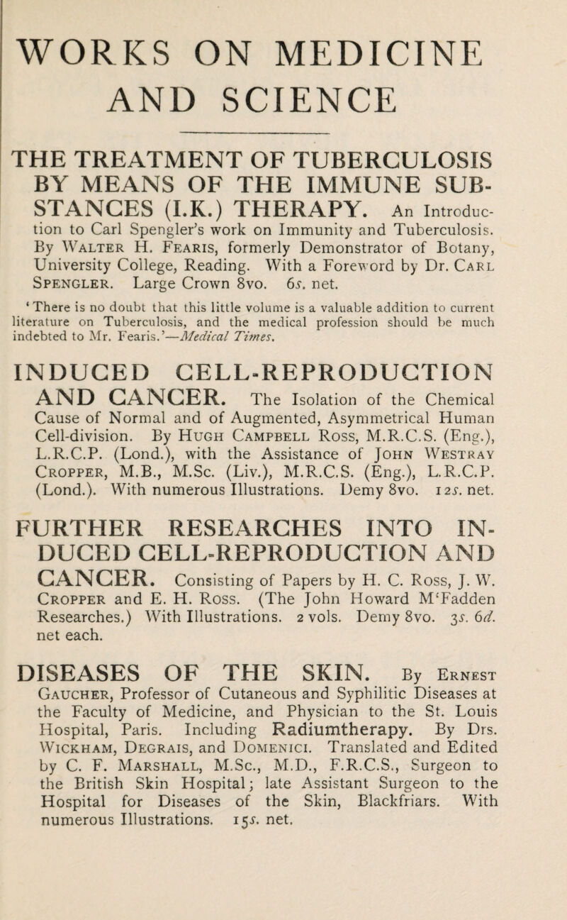 WORKS ON MEDICINE AND SCIENCE THE TREATMENT OF TUBERCULOSIS BY MEANS OF THE IMMUNE SUB¬ STANCES (I.K.) THERAPY. An Introduc¬ tion to Carl Spengler’s work on Immunity and Tuberculosis. By Walter H. Fearis, formerly Demonstrator of Botany, University College, Reading. With a Foreword by Dr. Carl Spengler. Large Crown 8vo. 6s. net. ‘ There is no doubt that this little volume is a valuable addition to current literature on Tuberculosis, and the medical profession should be much indebted to Mr. Fearis.’—Medical Tunes. INDUCED CELL-REPRODUCTION AND CANCER. The Isolation of the Chemical Cause of Normal and of Augmented, Asymmetrical Human Cell-division. By Hugh Campbell Ross, M.R.C.S. (Eng.), L.R.C.P. (Lond.), with the Assistance of John Westray Cropper, M.B., M.Sc. (Liv.), M.R.C.S. (Eng.), L.R.C.P. (Lond.). With numerous Illustrations. Demy 8vo. i2i-.net. FURTHER RESEARCHES INTO IN¬ DUCED CELL-REPRODUCTION AND CANCER. Consisting of Papers by H. C. Ross, J. W. Cropper and E. H. Ross. (The John Howard M£Fadden Researches.) With Illustrations. 2 vols. Demy 8vo. 3$. 6d. net each. DISEASES OF THE SKIN. By Ernest Gaucher, Professor of Cutaneous and Syphilitic Diseases at the Faculty of Medicine, and Physician to the St. Louis Hospital, Paris. Including Radilimtherapy. By Drs. Wickham, Degrais, and Domenici. Translated and Edited by C. F. Marshall, M.Sc., M.D., F.R.C.S., Surgeon to the British Skin Hospital; late Assistant Surgeon to the Hospital for Diseases of the Skin, Blackfriars. With numerous Illustrations. 15s. net.