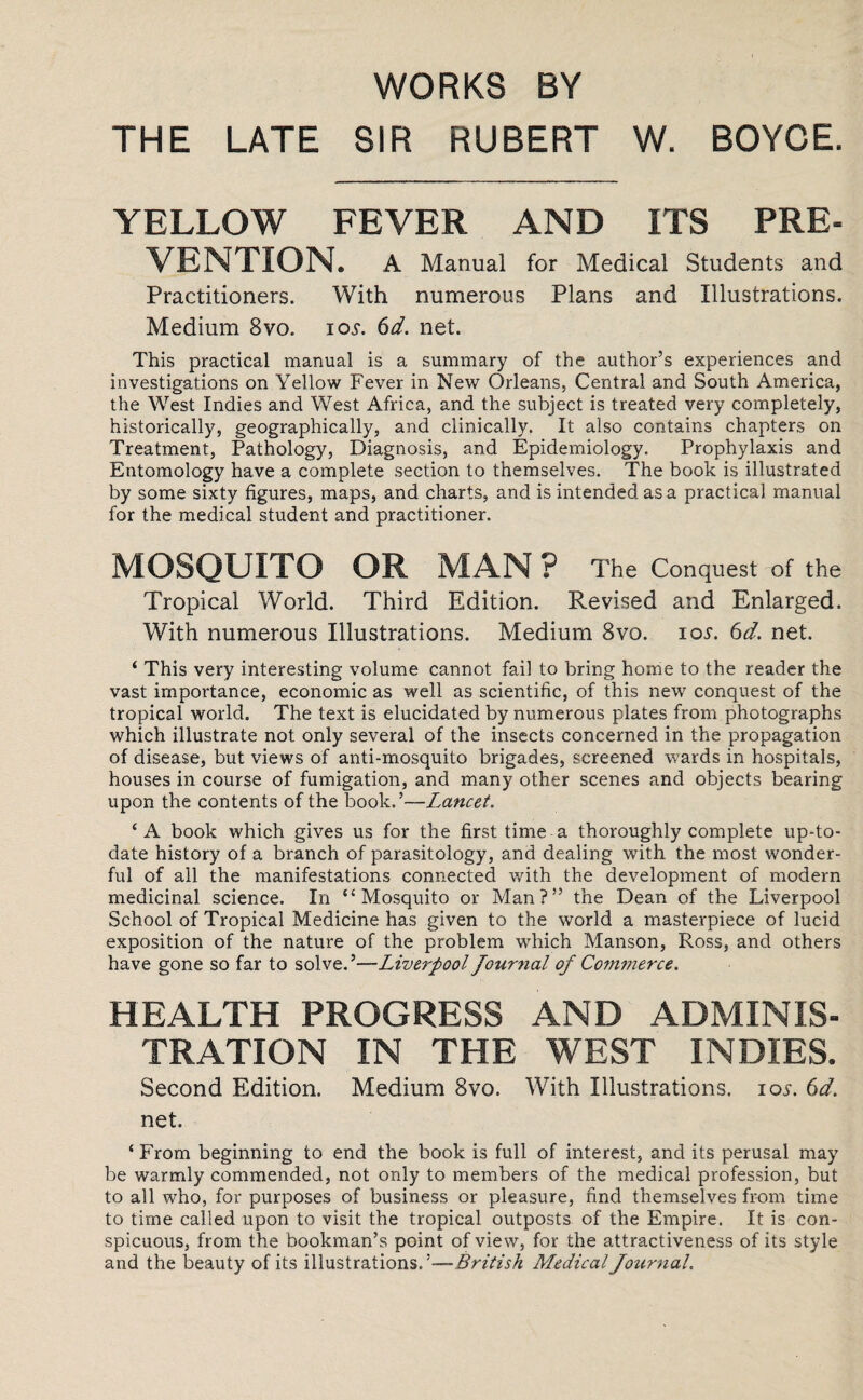 WORKS BY THE LATE SIR HUBERT W. BOYCE. YELLOW FEVER AND ITS PRE¬ VENTION. A Manual for Medical Students and Practitioners. With numerous Plans and Illustrations. Medium 8vo. ioy. 6d. net. This practical manual is a summary of the author’s experiences and investigations on Yellow Fever in New Orleans, Central and South America, the West Indies and West Africa, and the subject is treated very completely, historically, geographically, and clinically. It also contains chapters on Treatment, Pathology, Diagnosis, and Epidemiology. Prophylaxis and Entomology have a complete section to themselves. The book is illustrated by some sixty figures, maps, and charts, and is intended as a practical manual for the medical student and practitioner. MOSQUITO OR MAN? The Conquest of the Tropical World. Third Edition. Revised and Enlarged. With numerous Illustrations. Medium 8vo. 10s. 6d. net. ‘ This very interesting volume cannot fail to bring home to the reader the vast importance, economic as well as scientific, of this new conquest of the tropical world. The text is elucidated by numerous plates from photographs which illustrate not only several of the insects concerned in the propagation of disease, but views of anti-mosquito brigades, screened wards in hospitals, houses in course of fumigation, and many other scenes and objects bearing upon the contents of the book.’—Lancet. ‘A book which gives us for the first time a thoroughly complete up-to- date history of a branch of parasitology, and dealing with the most wonder¬ ful of all the manifestations connected with the development of modern medicinal science. In “Mosquito or Man?” the Dean of the Liverpool School of Tropical Medicine has given to the world a masterpiece of lucid exposition of the nature of the problem which Manson, Ross, and others have gone so far to solve.’—Liverpool journal of Commerce. HEALTH PROGRESS AND ADMINIS¬ TRATION IN THE WEST INDIES. Second Edition. Medium 8vo. With Illustrations, ios. 6d. net. ‘From beginning to end the book is full of interest, and its perusal may be warmly commended, not only to members of the medical profession, but to all who, for purposes of business or pleasure, find themselves from time to time called upon to visit the tropical outposts of the Empire. It is con¬ spicuous, from the bookman’s point of view, for the attractiveness of its style and the beauty of its illustrations. 'British Medical Journal.