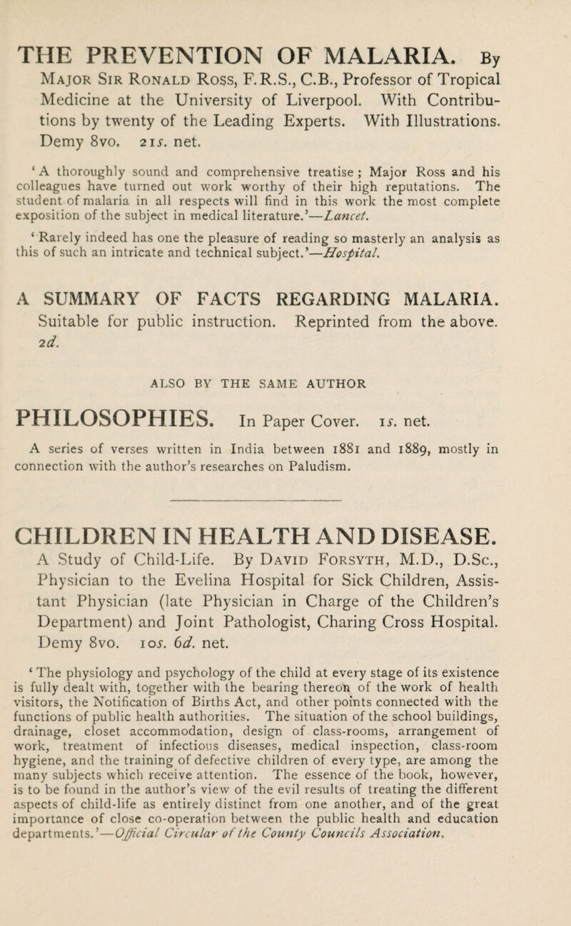 THE PREVENTION OF MALARIA. By Major Sir Ronald Ross, F. R.S., C.B., Professor of Tropical Medicine at the University of Liverpool. With Contribu¬ tions by twenty of the Leading Experts. With Illustrations. Demy 8vo. 21 s. net. ‘ A thoroughly sound and comprehensive treatise ; Major Ross and his colleagues have turned out work worthy of their high reputations. The student of malaria in all respects will find in this work the most complete exposition of the subject in medical literature.’—Lancet. ‘ Rarely indeed has one the pleasure of reading so masterly an analysis as this of such an intricate and technical subject.’—Hospital. A SUMMARY OF FACTS REGARDING MALARIA. Suitable for public instruction. Reprinted from the above. 2d. ALSO BY THE SAME AUTHOR PHILOSOPHIES. In Paper Cover, is. net. A series of verses written in India between 1881 and 1889, mostly in connection with the author’s researches on Paludism. CHILDREN IN HEALTH AND DISEASE. A Study of Child-Life. By David Forsyth, M.D., D.Sc., Physician to the Evelina Plospital for Sick Children, Assis¬ tant Physician (late Physician in Charge of the Children’s Department) and Joint Pathologist, Charing Cross Hospital. Demy 8vo. iol 6d. net. ‘ The physiology and psychology of the child at every stage of its existence is fully dealt with, together with the bearing thereon of the work of health visitors, the Notification of Births Act, and other points connected with the functions of public health authorities. The situation of the school buildings, drainage, closet accommodation, design of class-rooms, arrangement of work, treatment of infectious diseases, medical inspection, class-room hygiene, and the training of defective children of every type, are among the many subjects which receive attention. The essence of the book, however, is to be found in the author’s view of the evil results of treating the different aspects of child-life as entirely distinct from one another, and of the great importance of close co-operation between the public health and education departments.’—Official Circular of the County Councils Association,