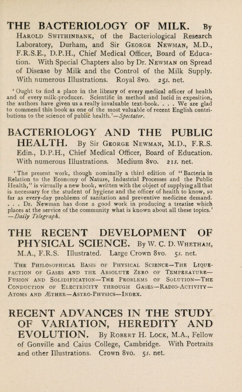 THE BACTERIOLOGY OF MILK. By Harold Swithinbank, of the Bacteriological Research Laboratory, Durham, and Sir George Newman, M.D., F.R.S.E., D.P.H., Chief Medical Officer, Board of Educa¬ tion. With Special Chapters also by Dr. Newman on Spread of Disease by Milk and the Control of the Milk Supply. With numerous Illustrations. Royal 8vo. 25.L net. ‘ Ought to find a place in the library of every medical officer of health and of every milk-producer. Scientific in method and lucid in exposition, the authors have given us a really invaluable text-book. . . . We are glad to commend this book as one of the most valuable of recent English contri¬ butions to the science of public health.’—Spectator. BACTERIOLOGY AND THE PUBLIC HEALTH. By Sir George Newman, M.D., F.R.S. Edin., D.P.H., Chief Medical Officer, Board of Education. With numerous Illustrations. Medium 8vo. 21 s. net. ‘The present work, though nominally a third edition of “ Bacteria in Relation to the Economy of Nature, Industrial Processes and the Public Health,” is virtually anew book, written with the object of supplying all that is necessary for the student of hygiene and the officer of health to know, so far as every-day problems of sanitation and preventive medicine demand. . . . Dr. Newman has done a good work in producing a treatise which places at the service of the community what is known about all these topics.’ —Daily Telegraph. THE RECENT DEVELOPMENT OF PHYSICAL SCIENCE. By w. c. d. whetham, M.A., F.R.S. Illustrated. Large Crown 8vo. 55. net. The Philosophical Basis of Physical Science—The Lique¬ faction of Gases and the Absolute Zero of Temperature— Fusion and Solidification—The Problems of Solution—The Conduction of Electricity through Gases—Radio-Activity— Atoms and ZEther—Astro-Physics—Index. RECENT ADVANCES IN THE STUDY OF VARIATION, HEREDITY AND EVOLUTION. By Robert H. Lock, M.A., Fellow of Gonville and Caius College, Cambridge. With Portraits and other Illustrations. Crown 8vo. 5.?. net.