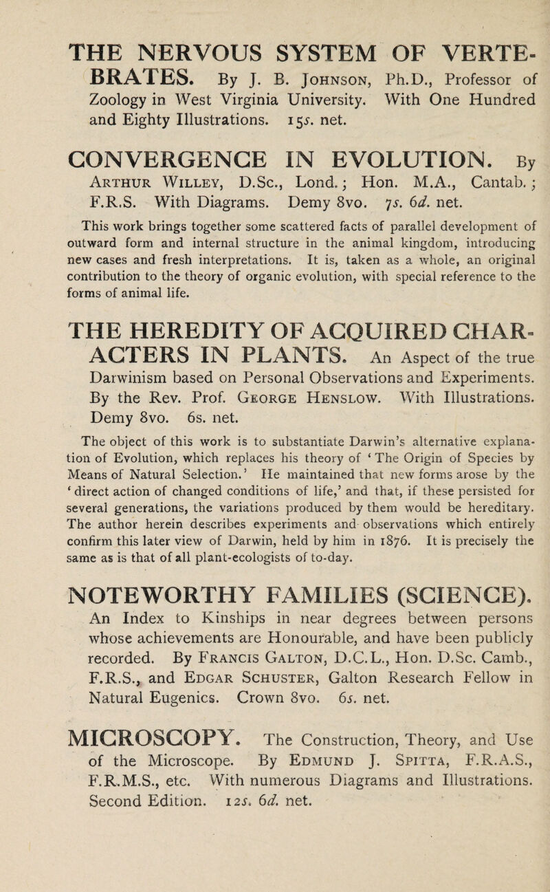 THE NERVOUS SYSTEM OF VERTE¬ BRATES. By j. B. Johnson, Ph.D., Professor of Zoology in West Virginia University. With One Hundred and Eighty Illustrations. 15^. net. CONVERGENCE IN EVOLUTION. By Arthur Willey, D.Sc., Lond.; Hon. M.A., Cantab.; F.R.S. With Diagrams. Demy 8vo. 7s. 6d. net. This work brings together some scattered facts of parallel development of outward form and internal structure in the animal kingdom, introducing new cases and fresh interpretations. It is, taken as a whole, an original contribution to the theory of organic evolution, with special reference to the forms of animal life. THE HEREDITY OF ACQUIRED CHAR- AGTERS IN PLANTS. An Aspect of the true Darwinism based on Personal Observations and Experiments. By the Rev. Prof. George Henslow. With Illustrations. Demy 8vo. 6s. net. The object of this work is to substantiate Darwin’s alternative explana¬ tion of Evolution, which replaces his theory of ‘ The Origin of Species by Means of Natural Selection.5 He maintained that new forms arose by the ‘ direct action of changed conditions of life,’ and that, if these persisted for several generations, the variations produced by them would be hereditary. The author herein describes experiments and observations which entirely confirm this later view of Darwin, held by him in 1876. It is precisely the same as is that of all plant-ecologists of to-day. NOTEWORTHY FAMILIES (SCIENCE). An Index to Kinships in near degrees between persons whose achievements are Honourable, and have been publicly recorded. By Francis Galton, D.C.L., Hon. D.Sc. Camb., F.R.S., and Edgar Schuster, Galton Research Fellow in Natural Eugenics. Crown 8vo. 65. net. MICROSCOPY. The Construction, Theory, and Use of the Microscope. By Edmund J. Spitta, F.R.A.S., F.R.M.S., etc. With numerous Diagrams and Illustrations. Second Edition. 12s. 6d. net.