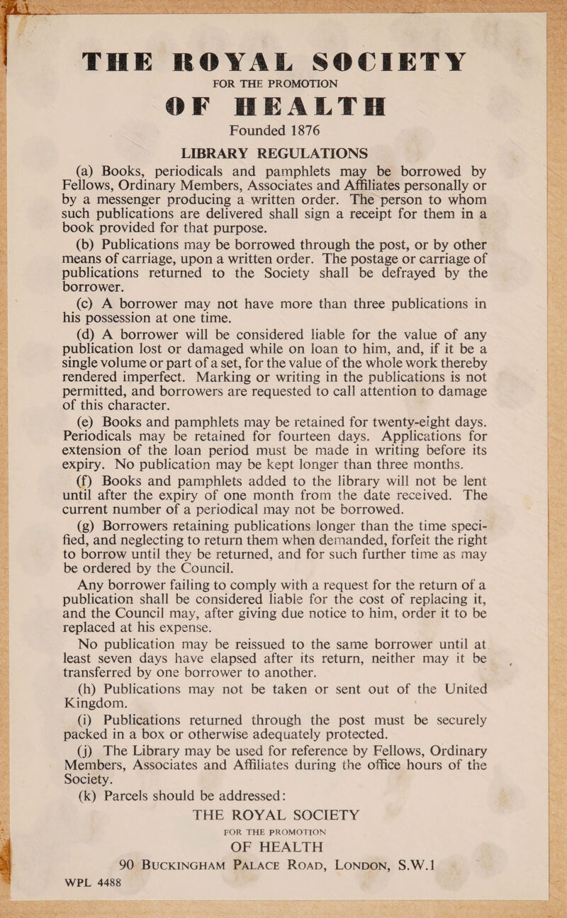 THE ROYAL SOCIETY FOR THE PROMOTION OF HEALTH Founded 1876 LIBRARY REGULATIONS (a) Books, periodicals and pamphlets may be borrowed by Fellows, Ordinary Members, Associates and Affiliates personally or by a messenger producing a written order. The person to whom such publications are delivered shall sign a receipt for them in a book provided for that purpose. (b) Publications may be borrowed through the post, or by other means of carriage, upon a written order. The postage or carriage of publications returned to the Society shall be defrayed by the borrower. (c) A borrower may not have more than three publications in his possession at one time. (d) A borrower will be considered liable for the value of any publication lost or damaged while on loan to him, and, if it be a single volume or part of a set, for the value of the whole work thereby rendered imperfect. Marking or writing in the publications is not permitted, and borrowers are requested to call attention to damage of this character. (e) Books and pamphlets may be retained for twenty-eight days. Periodicals may be retained for fourteen days. Applications for extension of the loan period must be made in writing before its expiry. No publication may be kept longer than three months. (f) Books and pamphlets added to the library will not be lent until after the expiry of one month from the date received. The current number of a periodical may not be borrowed. (g) Borrowers retaining publications longer than the time speci¬ fied, and neglecting to return them when demanded, forfeit the right to borrow until they be returned, and for such further time as may be ordered by the Council. Any borrower failing to comply with a request for the return of a publication shall be considered liable for the cost of replacing it, and the Council may, after giving due notice to him, order it to be replaced at his expense. No publication may be reissued to the same borrower until at least seven days have elapsed after its return, neither may it be transferred by one borrower to another. (h) Publications may not be taken or sent out of the United Kingdom. (i) Publications returned through the post must be securely packed in a box or otherwise adequately protected. (j) The Library may be used for reference by Fellows, Ordinary Members, Associates and Affiliates during the office hours of the Society. (k) Parcels should be addressed: THE ROYAL SOCIETY FOR THE PROMOTION OF HEALTH 90 Buckingham Palace Road, London, S.W.l WPL 4488