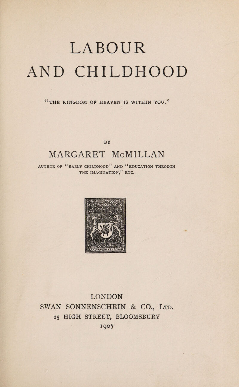 LABOUR AND CHILDHOOD “the kingdom of heaven is within you.” BY MARGARET McMILLAN AUTHOR OF “EARLY CHILDHOOD” AND “EDUCATION THROUGH THE IMAGINATION,” ETC. LONDON SWAN SONNENSCHEIN & CO., Ltd. 25 HIGH STREET, BLOOMSBURY 1907