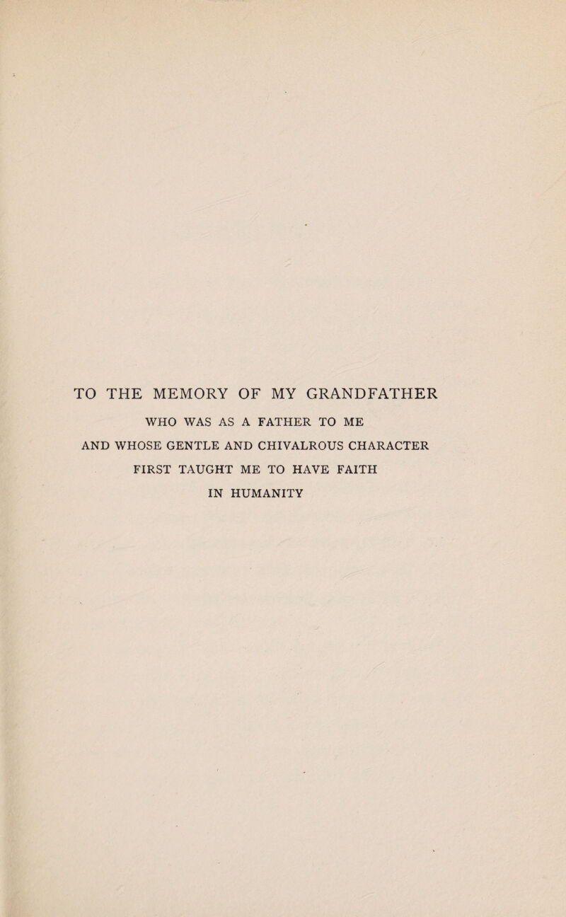 TO THE MEMORY OF MY GRANDFATHER WHO WAS AS A FATHER TO ME AND WHOSE GENTLE AND CHIVALROUS CHARACTER FIRST TAUGHT ME TO HAVE FAITH IN HUMANITY