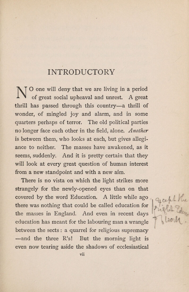 INTRODUCTORY O one will deny that we are living in a period of great social upheaval and unrest. A great thrill has passed through this country—a thrill of wonder, of mingled joy and alarm, and in some quarters perhaps of terror. The old political parties no longer face each other in the field, alone. Another is between them, who looks at each, but gives allegi¬ ance to neither. The masses have awakened, as it seems, suddenly. And it is pretty certain that they will look at every great question of human interest from a new standpoint and with a new aim. There is no vista on which the light strikes more strangely for the newly-opened eyes than on that covered by the word Education. A little while ago there was nothing that could be called education for the masses in England. And even in recent days education has meant for the labouring man a wrangle between the sects : a quarrel for religious supremacy —and the three R's! But the morning light is even now tearing aside the shadows of ecclesiastical