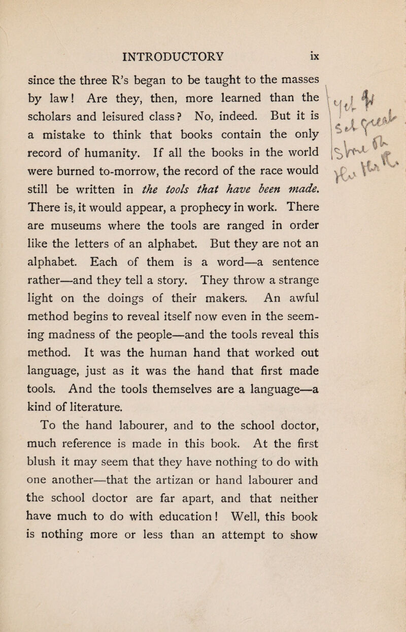 since the three R’s began to be taught to the masses by law! Are they, then, more learned than the scholars and leisured class? No, indeed. But it is a mistake to think that books contain the only record of humanity. If all the books in the world were burned to-morrow, the record of the race would still be written in the tools that have been made. There is, it would appear, a prophecy in work. There are museums where the tools are ranged in order like the letters of an alphabet. But they are not an alphabet. Each of them is a word—a sentence rather—and they tell a story. They throw a strange light on the doings of their makers. An awful method begins to reveal itself now even in the seem¬ ing madness of the people—and the tools reveal this method. It was the human hand that worked out language, just as it was the hand that first made tools. And the tools themselves are a language—a kind of literature. To the hand labourer, and to the school doctor, much reference is made in this book. At the first blush it may seem that they have nothing to do with one another—that the artizan or hand labourer and the school doctor are far apart, and that neither have much to do with education ! Well, this book is nothing more or less than an attempt to show