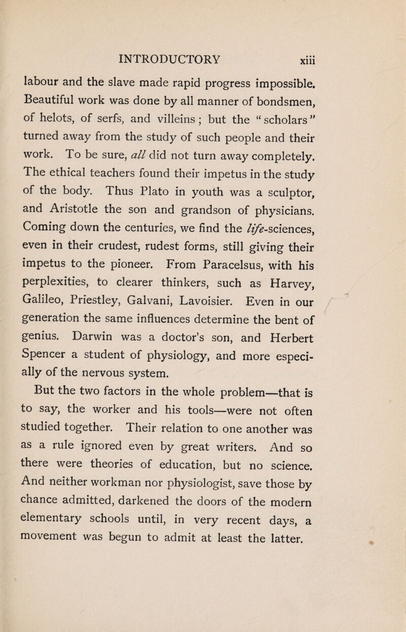 labour and the slave made rapid progress impossible. Beautiful work was done by all manner of bondsmen, of helots, of serfs, and villeins ; but the “ scholars ” turned away from the study of such people and their work. To be sure, all did not turn away completely. The ethical teachers found their impetus in the study of the body. Thus Plato in youth was a sculptor, and Aristotle the son and grandson of physicians. Coming down the centuries, we find the /^-sciences, even in their crudest, rudest forms, still giving their impetus to the pioneer. From Paracelsus, with his perplexities, to clearer thinkers, such as Harvey, Galileo, Priestley, Galvani, Lavoisier. Even in our generation the same influences determine the bent of genius. Darwin was a doctor’s son, and Herbert Spencer a student of physiology, and more especi¬ ally of the nervous system. But the two factors in the whole problem—that is to say, the worker and his tools—were not often studied together. Their relation to one another was as a rule ignored even by great writers. And so there were theories of education, but no science. And neither workman nor physiologist, save those by chance admitted, darkened the doors of the modern elementary schools until, in very recent days, a movement was begun to admit at least the latter.