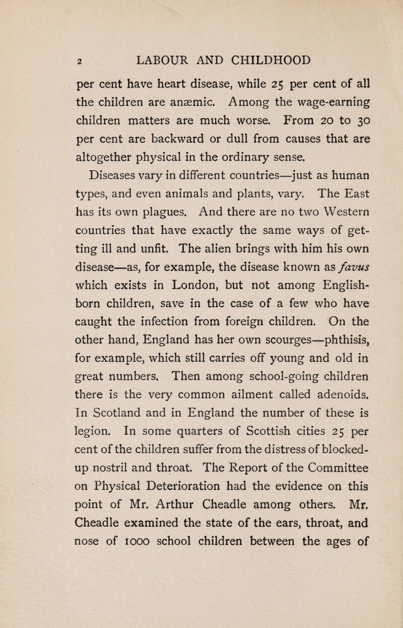 per cent have heart disease, while 25 per cent of all the children are anaemic. Among the wage-earning children matters are much worse. From 20 to 30 per cent are backward or dull from causes that are altogether physical in the ordinary sense. Diseases vary in different countries—just as human types, and even animals and plants, vary. The East has its own plagues. And there are no two Western countries that have exactly the same ways of get¬ ting ill and unfit. The alien brings with him his own disease—as, for example, the disease known as favus which exists in London, but not among English- born children, save in the case of a few who have caught the infection from foreign children. On the other hand, England has her own scourges—phthisis, for example, which still carries off young and old in great numbers. Then among school-going children there is the very common ailment called adenoids. In Scotland and in England the number of these is legion. In some quarters of Scottish cities 25 per cent of the children suffer from the distress of blocked- up nostril and throat. The Report of the Committee on Physical Deterioration had the evidence on this point of Mr. Arthur Cheadle among others. Mr. Cheadle examined the state of the ears, throat, and nose of 1000 school children between the ages of