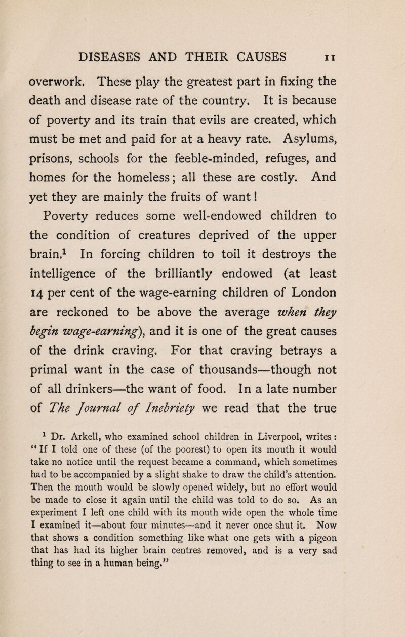 overwork. These play the greatest part in fixing the death and disease rate of the country. It is because of poverty and its train that evils are created, which must be met and paid for at a heavy rate. Asylums, prisons, schools for the feeble-minded, refuges, and homes for the homeless; all these are costly. And yet they are mainly the fruits of want! Poverty reduces some well-endowed children to the condition of creatures deprived of the upper brain.1 In forcing children to toil it destroys the intelligence of the brilliantly endowed (at least 14 per cent of the wage-earning children of London are reckoned to be above the average when they begin wage-earning), and it is one of the great causes of the drink craving. For that craving betrays a primal want in the case of thousands—though not of all drinkers—the want of food. In a late number of The Journal of Inebriety we read that the true 1 Dr. Arkell, who examined school children in Liverpool, writes: “ If I told one of these (of the poorest) to open its mouth it would take no notice until the request became a command, which sometimes had to be accompanied by a slight shake to draw the child’s attention. Then the mouth would be slowly opened widely, but no effort would be made to close it again until the child was told to do so. As an experiment I left one child with its mouth wide open the whole time I examined it—about four minutes—and it never once shut it. Now that shows a condition something like what one gets with a pigeon that has had its higher brain centres removed, and is a very sad thing to see in a human being.”