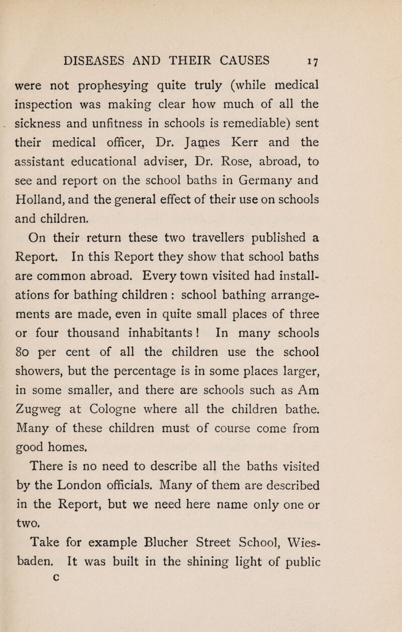 were not prophesying quite truly (while medical inspection was making clear how much of all the sickness and unfitness in schools is remediable) sent their medical officer, Dr. James Kerr and the assistant educational adviser, Dr. Rose, abroad, to see and report on the school baths in Germany and Holland, and the general effect of their use on schools and children. On their return these two travellers published a Report. In this Report they show that school baths are common abroad. Every town visited had install¬ ations for bathing children : school bathing arrange¬ ments are made, even in quite small places of three or four thousand inhabitants! In many schools 80 per cent of all the children use the school showers, but the percentage is in some places larger, in some smaller, and there are schools such as Am Zugweg at Cologne where all the children bathe. Many of these children must of course come from good homes. There is no need to describe all the baths visited by the London officials. Many of them are described in the Report, but we need here name only one or two. Take for example Blucher Street School, Wies¬ baden. It was built in the shining light of public c