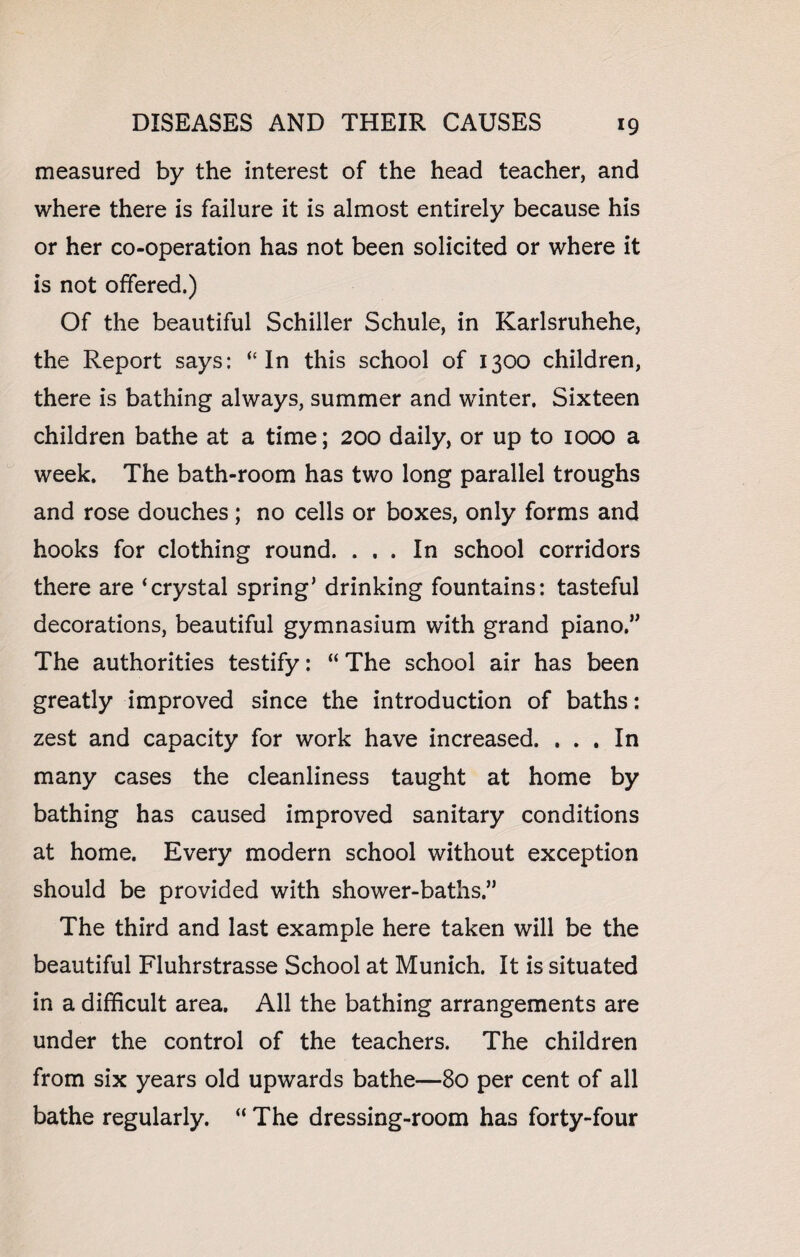 measured by the interest of the head teacher, and where there is failure it is almost entirely because his or her co-operation has not been solicited or where it is not offered.) Of the beautiful Schiller Schule, in Karlsruhehe, the Report says: “ In this school of 1300 children, there is bathing always, summer and winter. Sixteen children bathe at a time; 200 daily, or up to 1000 a week. The bath-room has two long parallel troughs and rose douches; no cells or boxes, only forms and hooks for clothing round. ... In school corridors there are ‘crystal spring’ drinking fountains: tasteful decorations, beautiful gymnasium with grand piano.” The authorities testify: “ The school air has been greatly improved since the introduction of baths: zest and capacity for work have increased. ... In many cases the cleanliness taught at home by bathing has caused improved sanitary conditions at home. Every modern school without exception should be provided with shower-baths.” The third and last example here taken will be the beautiful Fluhrstrasse School at Munich. It is situated in a difficult area. All the bathing arrangements are under the control of the teachers. The children from six years old upwards bathe—80 per cent of all bathe regularly. “ The dressing-room has forty-four