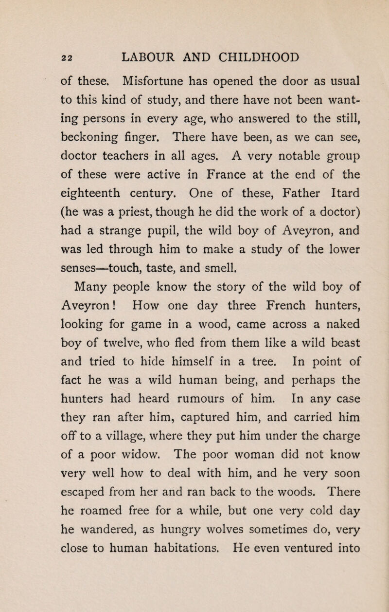 of these. Misfortune has opened the door as usual to this kind of study, and there have not been want¬ ing persons in every age, who answered to the still, beckoning finger. There have been, as we can see, doctor teachers in all ages. A very notable group of these were active in France at the end of the eighteenth century. One of these, Father Itard (he was a priest, though he did the work of a doctor) had a strange pupil, the wild boy of Aveyron, and was led through him to make a study of the lower senses—touch, taste, and smell. Many people know the story of the wild boy of Aveyron! How one day three French hunters, looking for game in a wood, came across a naked boy of twelve, who fled from them like a wild beast and tried to hide himself in a tree. In point of fact he was a wild human being, and perhaps the hunters had heard rumours of him. In any case they ran after him, captured him, and carried him off to a village, where they put him under the charge of a poor widow. The poor woman did not know very well how to deal with him, and he very soon escaped from her and ran back to the woods. There he roamed free for a while, but one very cold day he wandered, as hungry wolves sometimes do, very close to human habitations. He even ventured into