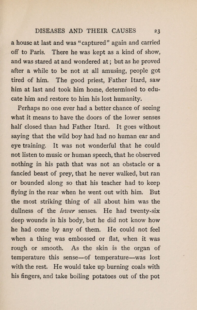 a house at last and was “captured” again and carried off to Paris. There he was kept as a kind of show, and was stared at and wondered at; but as he proved after a while to be not at all amusing, people got tired of him. The good priest, Father Itard, saw him at last and took him home, determined to edu¬ cate him and restore to him his lost humanity. Perhaps no one ever had a better chance of seeing what it means to have the doors of the lower senses half closed than had Father Itard. It goes without saying that the wild boy had had no human ear and eye training. It was not wonderful that he could not listen to music or human speech, that he observed nothing in his path that was not an obstacle or a fancied beast of prey, that he never walked, but ran or bounded along so that his teacher had to keep flying in the rear when he went out with him. But the most striking thing of all about him was the dullness of the lower senses. He had twenty-six deep wounds in his body, but he did not know how he had come by any of them. He could not feel when a thing was embossed or flat, when it was rough or smooth. As the skin is the organ of temperature this sense—of temperature—was lost with the rest. He would take up burning coals with his fingers, and take boiling potatoes out of the pot