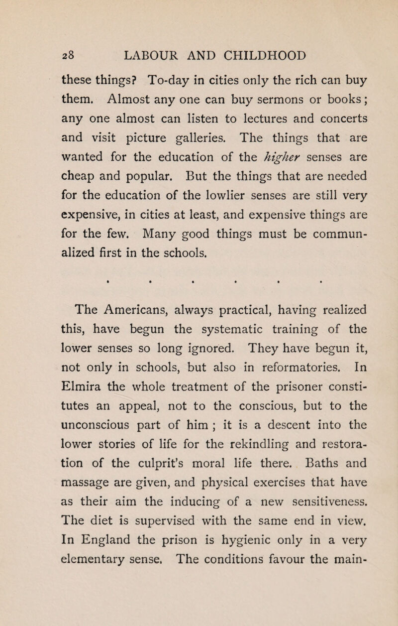 these things? To-day in cities only the rich can buy them. Almost any one can buy sermons or books; any one almost can listen to lectures and concerts and visit picture galleries. The things that are wanted for the education of the higher senses are cheap and popular. But the things that are needed for the education of the lowlier senses are still very expensive, in cities at least, and expensive things are for the few. Many good things must be commun- alized first in the schools. The Americans, always practical, having realized this, have begun the systematic training of the lower senses so long ignored. They have begun it, not only in schools, but also in reformatories. In Elmira the whole treatment of the prisoner consti¬ tutes an appeal, not to the conscious, but to the unconscious part of him ; it is a descent into the lower stories of life for the rekindling and restora¬ tion of the culprit’s moral life there. Baths and massage are given, and physical exercises that have as their aim the inducing of a new sensitiveness. The diet is supervised with the same end in view. In England the prison is hygienic only in a very elementary sense. The conditions favour the main-