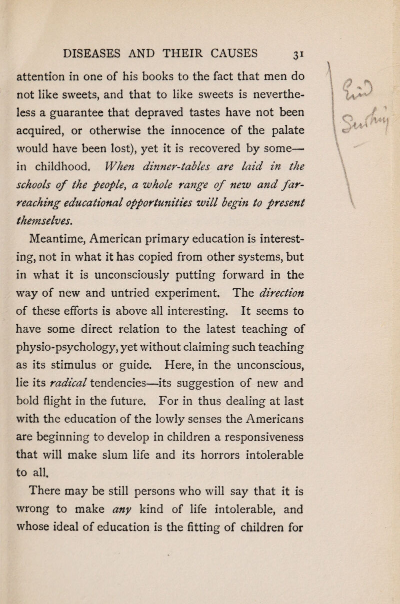 attention in one of his books to the fact that men do not like sweets, and that to like sweets is neverthe¬ less a guarantee that depraved tastes have not been acquired, or otherwise the innocence of the palate would have been lost), yet it is recovered by some— in childhood. When dinner-tables are laid in the schools of the people, a whole range of new and far- reaching educational opportunities will begin to present themselves. Meantime, American primary education is interest¬ ing, not in what it has copied from other systems, but in what it is unconsciously putting forward in the way of new and untried experiment. The direction of these efforts is above all interesting. It seems to have some direct relation to the latest teaching of physio-psychology, yet without claiming such teaching as its stimulus or guide. Here, in the unconscious, lie its radical tendencies—its suggestion of new and bold flight in the future. For in thus dealing at last with the education of the lowly senses the Americans are beginning to develop in children a responsiveness that will make slum life and its horrors intolerable to all. There may be still persons who will say that it is wrong to make any kind of life intolerable, and whose ideal of education is the fitting of children for