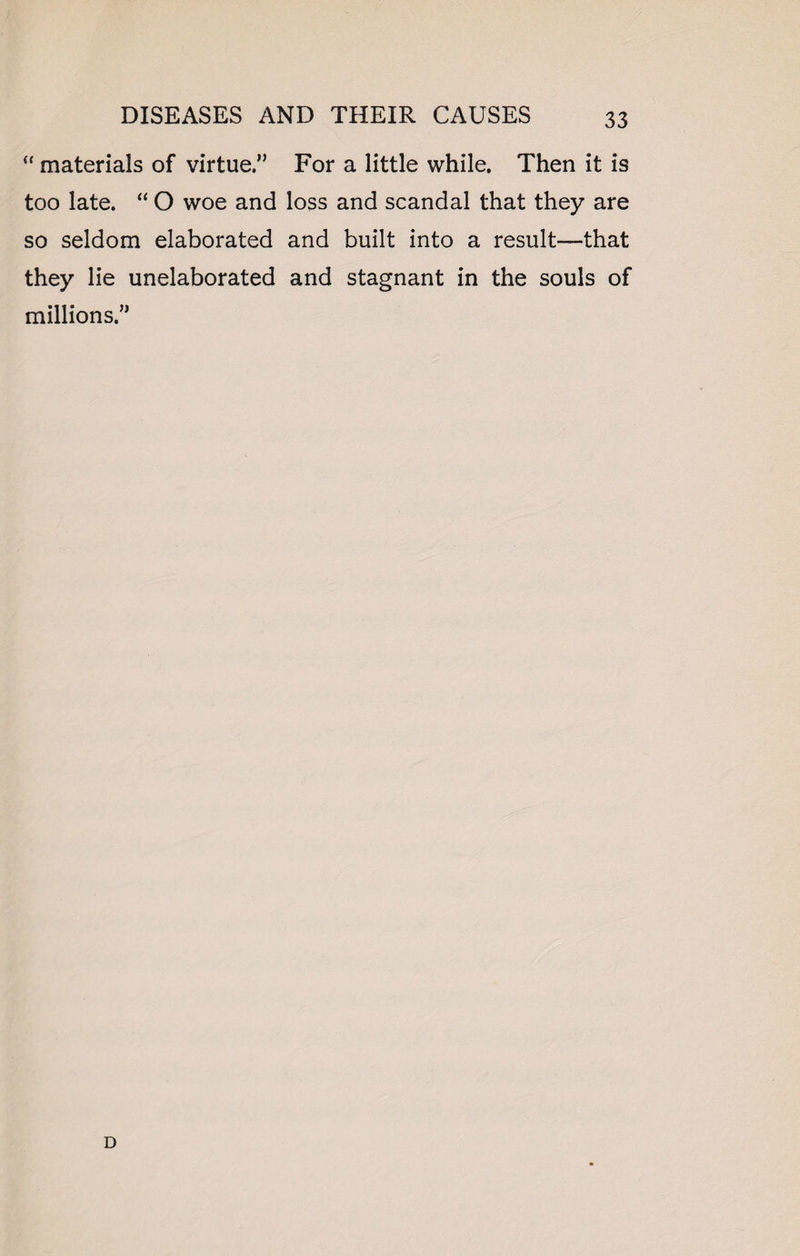 “ materials of virtue.” For a little while. Then it is too late. “ O woe and loss and scandal that they are so seldom elaborated and built into a result—that they lie unelaborated and stagnant in the souls of millions.” D