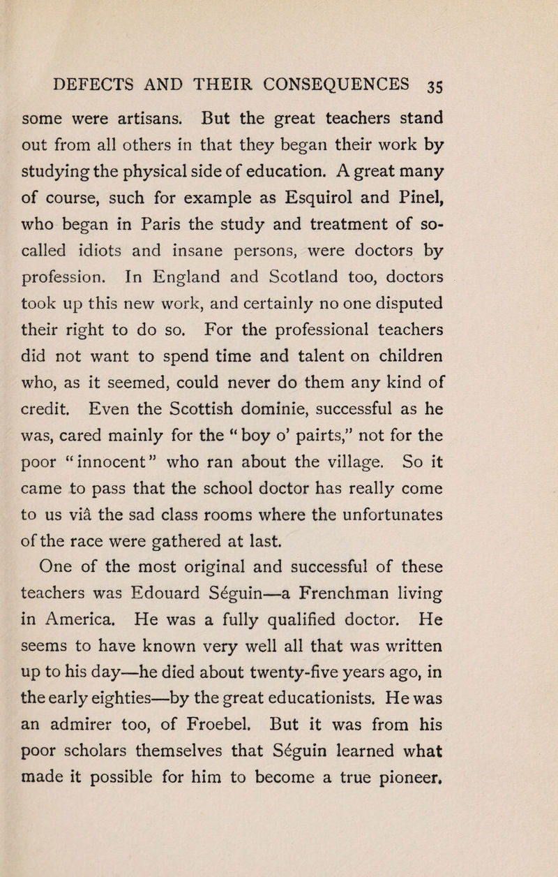some were artisans. But the great teachers stand out from all others in that they began their work by studying the physical side of education. A great many of course, such for example as Esquirol and Pinel, who began in Paris the study and treatment of so- called idiots and insane persons, were doctors by profession. In England and Scotland too, doctors took up this new work, and certainly no one disputed their right to do so. For the professional teachers did not want to spend time and talent on children who, as it seemed, could never do them any kind of credit. Even the Scottish dominie, successful as he was, cared mainly for the “ boy o’ pairts,” not for the poor “innocent” who ran about the village. So it came to pass that the school doctor has really come to us via the sad class rooms where the unfortunates of the race were gathered at last. One of the most original and successful of these teachers was Edouard S^guin—a Frenchman living in America. He was a fully qualified doctor. He seems to have known very well all that was written up to his day—he died about twenty-five years ago, in the early eighties—by the great educationists. He was an admirer too, of Froebel, But it was from his poor scholars themselves that S6guin learned what made it possible for him to become a true pioneer.