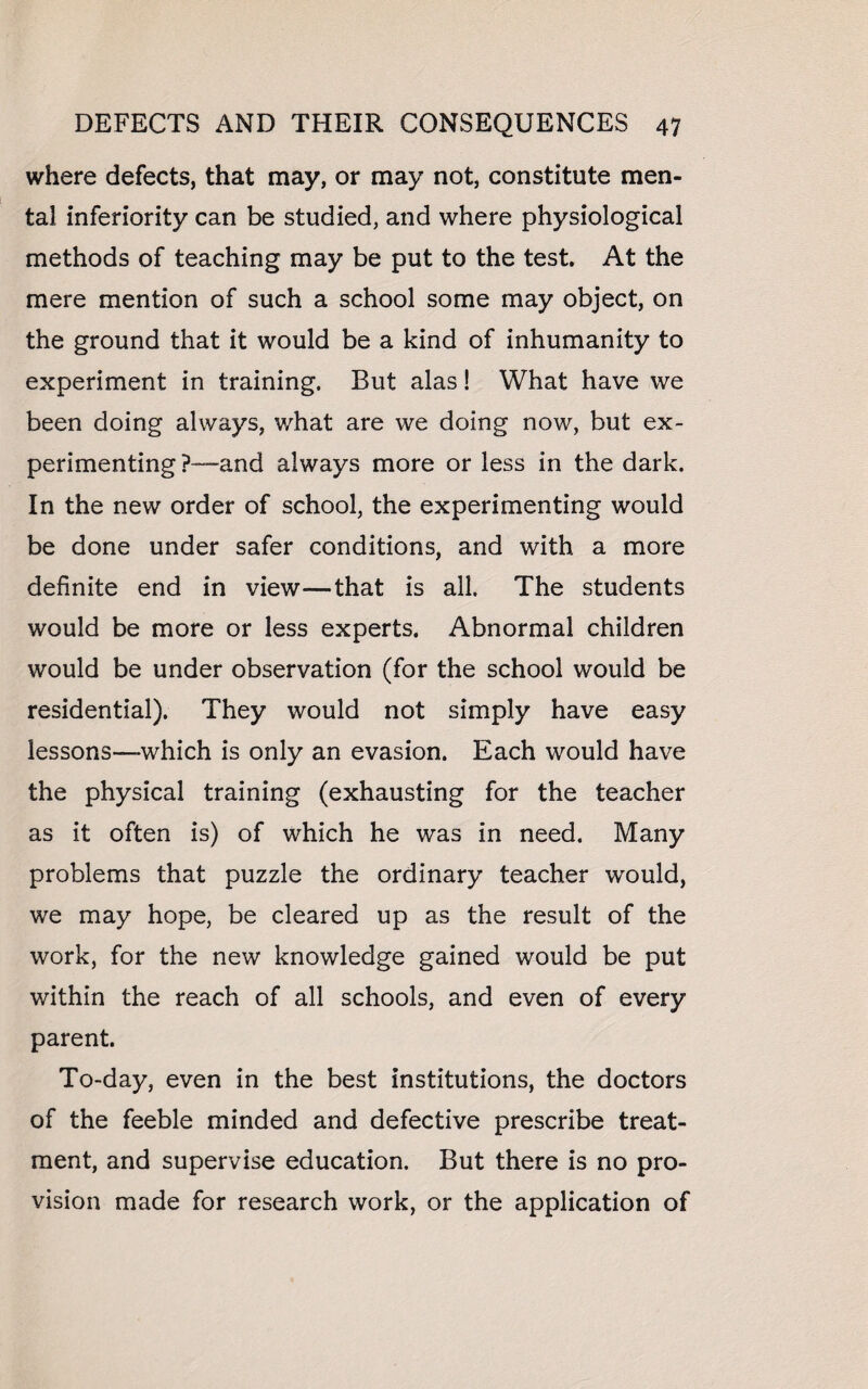 where defects, that may, or may not, constitute men¬ tal inferiority can be studied, and where physiological methods of teaching may be put to the test. At the mere mention of such a school some may object, on the ground that it would be a kind of inhumanity to experiment in training. But alas! What have we been doing always, what are we doing now, but ex¬ perimenting P—and always more or less in the dark. In the new order of school, the experimenting would be done under safer conditions, and with a more definite end in view—that is all. The students would be more or less experts. Abnormal children would be under observation (for the school would be residential). They would not simply have easy lessons—which is only an evasion. Each would have the physical training (exhausting for the teacher as it often is) of which he was in need. Many problems that puzzle the ordinary teacher would, we may hope, be cleared up as the result of the work, for the new knowledge gained would be put within the reach of all schools, and even of every parent. To-day, even in the best institutions, the doctors of the feeble minded and defective prescribe treat¬ ment, and supervise education. But there is no pro¬ vision made for research work, or the application of