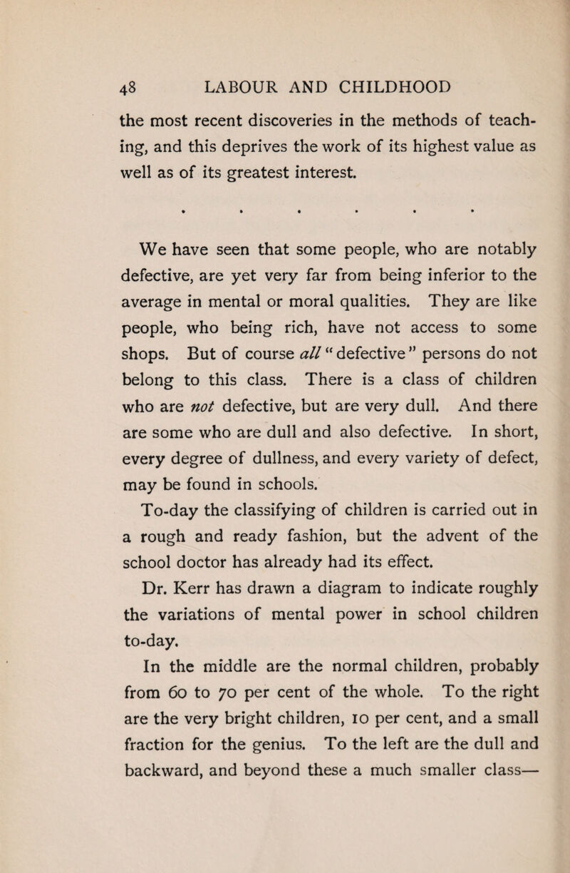 the most recent discoveries in the methods of teach¬ ing, and this deprives the work of its highest value as well as of its greatest interest. We have seen that some people, who are notably defective, are yet very far from being inferior to the average in mental or moral qualities. They are like people, who being rich, have not access to some shops. But of course #//“ defective ” persons do not belong to this class. There is a class of children who are not defective, but are very dull. And there are some who are dull and also defective. In short, every degree of dullness, and every variety of defect, may be found in schools. To-day the classifying of children is carried out in a rough and ready fashion, but the advent of the school doctor has already had its effect. Dr. Kerr has drawn a diagram to indicate roughly the variations of mental power in school children to-day. In the middle are the normal children, probably from 60 to 70 per cent of the whole. To the right are the very bright children, 10 per cent, and a small fraction for the genius. To the left are the dull and backward, and beyond these a much smaller class—