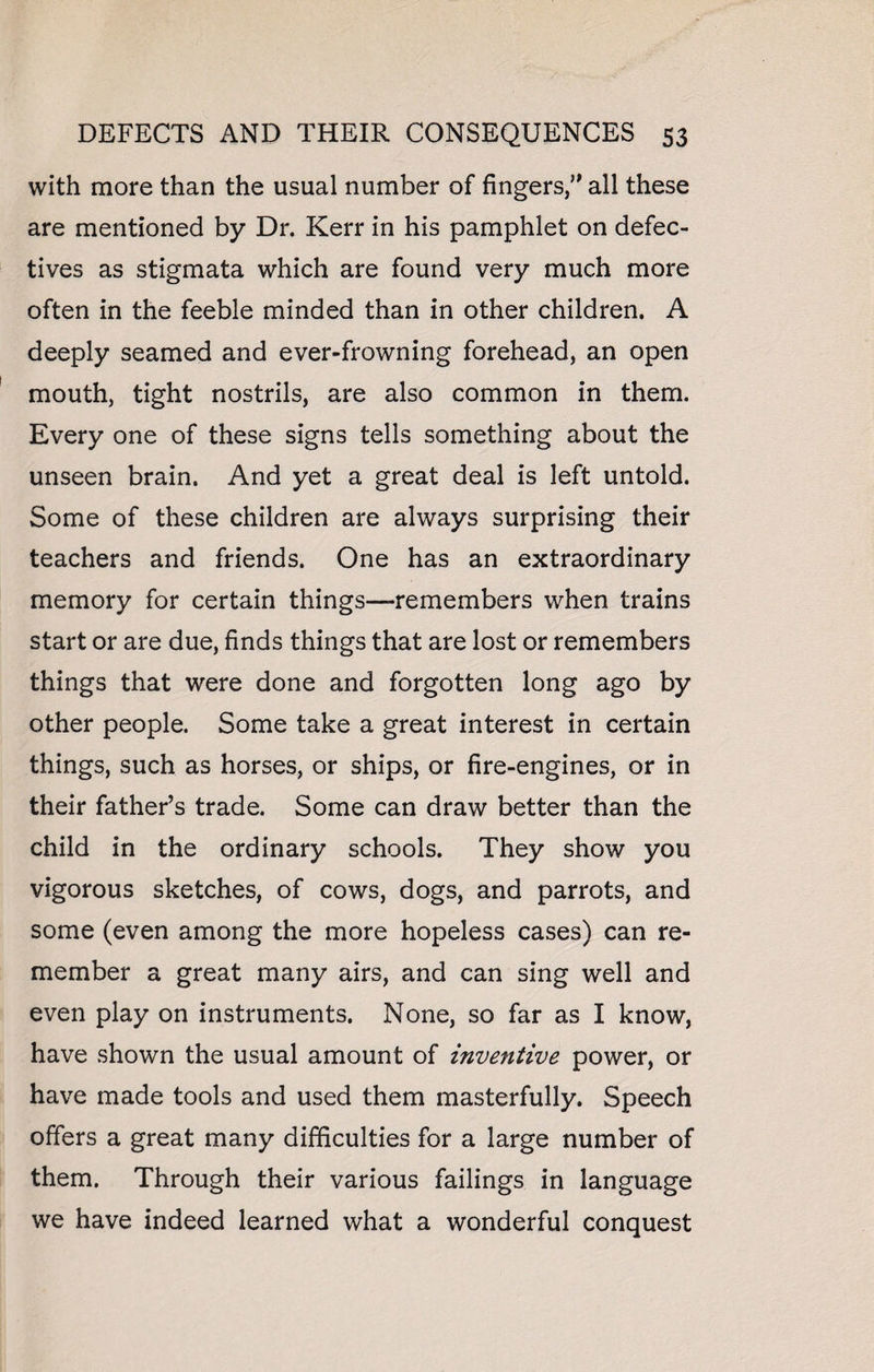 with more than the usual number of fingers, all these are mentioned by Dr. Kerr in his pamphlet on defec¬ tives as stigmata which are found very much more often in the feeble minded than in other children. A deeply seamed and ever-frowning forehead, an open mouth, tight nostrils, are also common in them. Every one of these signs tells something about the unseen brain. And yet a great deal is left untold. Some of these children are always surprising their teachers and friends. One has an extraordinary memory for certain things—remembers when trains start or are due, finds things that are lost or remembers things that were done and forgotten long ago by other people. Some take a great interest in certain things, such as horses, or ships, or fire-engines, or in their father’s trade. Some can draw better than the child in the ordinary schools. They show you vigorous sketches, of cows, dogs, and parrots, and some (even among the more hopeless cases) can re¬ member a great many airs, and can sing well and even play on instruments. None, so far as I know, have shown the usual amount of inventive power, or have made tools and used them masterfully. Speech offers a great many difficulties for a large number of them. Through their various failings in language we have indeed learned what a wonderful conquest