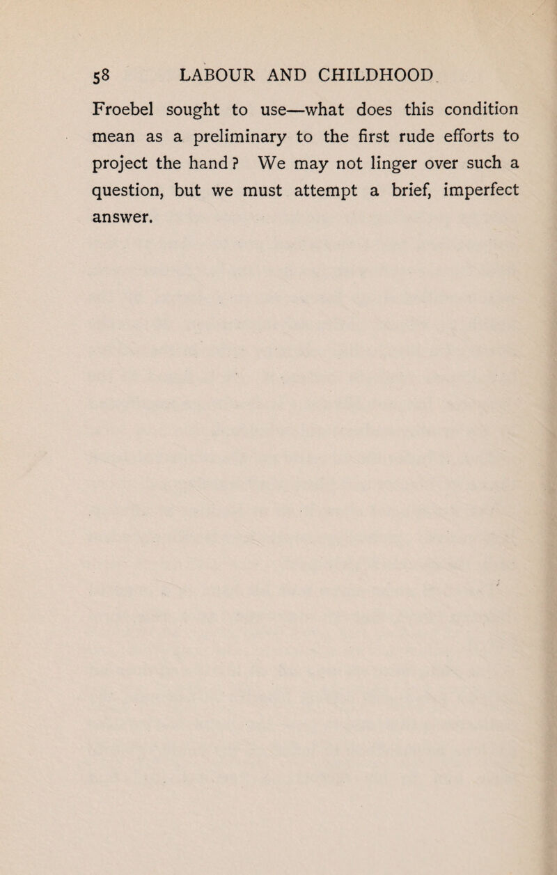 Froebel sought to use—what does this condition mean as a preliminary to the first rude efforts to project the hand ? We may not linger over such a question, but we must attempt a brief, imperfect answer.