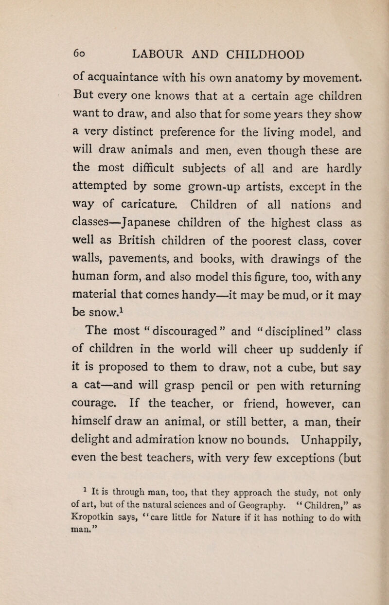 of acquaintance with his own anatomy by movement. But every one knows that at a certain age children want to draw, and also that for some years they show a very distinct preference for the living model, and will draw animals and men, even though these are the most difficult subjects of all and are hardly attempted by some grown-up artists, except in the way of caricature. Children of all nations and classes—Japanese children of the highest class as well as British children of the poorest class, cover walls, pavements, and books, with drawings of the human form, and also model this figure, too, with any material that comes handy—it may be mud, or it may be snow.1 The most “discouraged” and “disciplined” class of children in the world will cheer up suddenly if it is proposed to them to draw, not a cube, but say a cat—and will grasp pencil or pen with returning courage. If the teacher, or friend, however, can himself draw an animal, or still better, a man, their delight and admiration know no bounds. Unhappily, even the best teachers, with very few exceptions (but 1 It is through man, too, that they approach the study, not only of art, but of the natural sciences and of Geography. “ Children,” as Kropotkin says, “care little for Nature if it has nothing to do with man.”