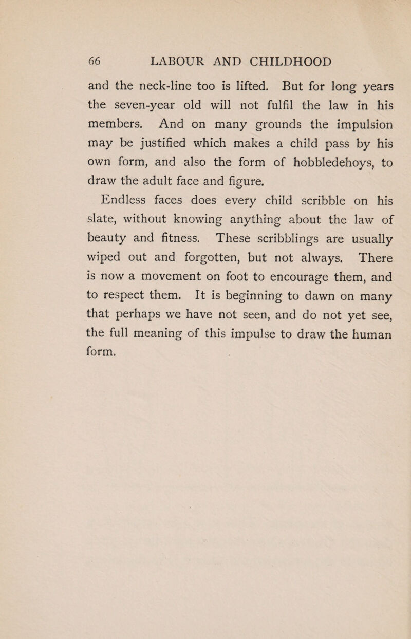 and the neck-line too is lifted. But for long years the seven-year old will not fulfil the law in his members. And on many grounds the impulsion may be justified which makes a child pass by his own form, and also the form of hobbledehoys, to draw the adult face and figure. Endless faces does every child scribble on his slate, without knowing anything about the law of beauty and fitness. These scribblings are usually wiped out and forgotten, but not always. There is now a movement on foot to encourage them, and to respect them. It is beginning to dawn on many that perhaps we have not seen, and do not yet see, the full meaning of this impulse to draw the human form.