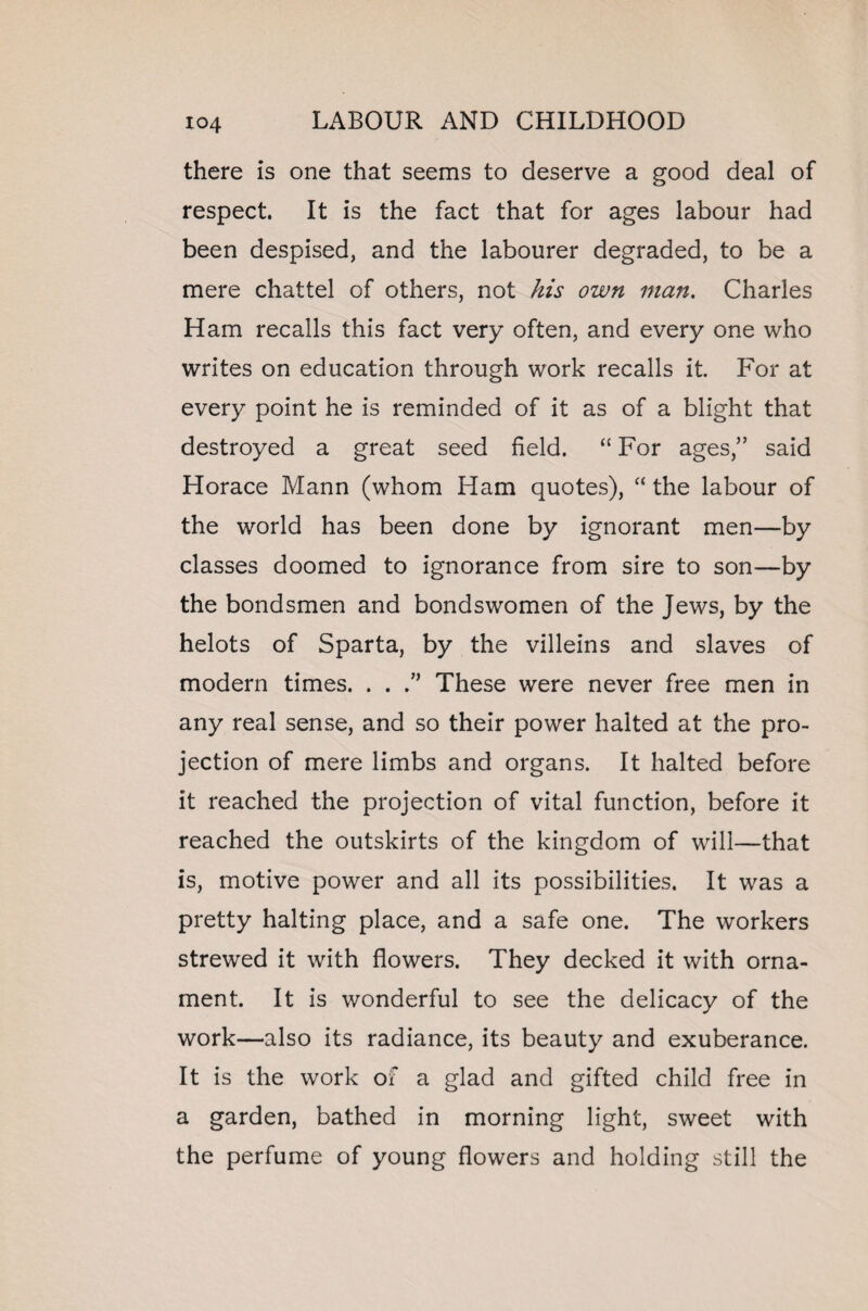 there is one that seems to deserve a good deal of respect. It is the fact that for ages labour had been despised, and the labourer degraded, to be a mere chattel of others, not his own man. Charles Ham recalls this fact very often, and every one who writes on education through work recalls it. For at every point he is reminded of it as of a blight that destroyed a great seed field. “ For ages,” said Horace Mann (whom Ham quotes), “ the labour of the world has been done by ignorant men—by classes doomed to ignorance from sire to son—by the bondsmen and bondswomen of the Jews, by the helots of Sparta, by the villeins and slaves of modern times. . . These were never free men in any real sense, and so their power halted at the pro¬ jection of mere limbs and organs. It halted before it reached the projection of vital function, before it reached the outskirts of the kingdom of will—that is, motive power and all its possibilities. It was a pretty halting place, and a safe one. The workers strewed it with flowers. They decked it with orna¬ ment. It is wonderful to see the delicacy of the work—also its radiance, its beauty and exuberance. It is the work of a glad and gifted child free in a garden, bathed in morning light, sweet with the perfume of young flowers and holding still the
