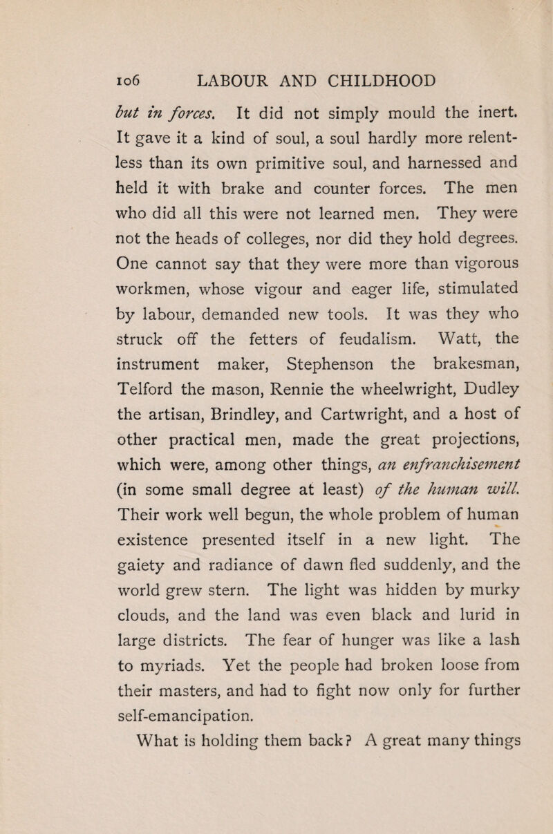 but in forces. It did not simply mould the inert. It gave it a kind of soul, a soul hardly more relent¬ less than its own primitive soul, and harnessed and held it with brake and counter forces. The men who did all this were not learned men. They were not the heads of colleges, nor did they hold degrees. One cannot say that they were more than vigorous workmen, whose vigour and eager life, stimulated by labour, demanded new tools. It was they who struck off the fetters of feudalism. Watt, the instrument maker, Stephenson the brakesman, Telford the mason, Rennie the wheelwright, Dudley the artisan, Brindley, and Cartwright, and a host of other practical men, made the great projections, which were, among other things, an enfranchisement (in some small degree at least) of the human will. Their work well begun, the whole problem of human existence presented itself in a new light. The gaiety and radiance of dawn fled suddenly, and the world grew stern. The light was hidden by murky clouds, and the land was even black and lurid in large districts. The fear of hunger was like a lash to myriads. Yet the people had broken loose from their masters, and had to fight now only for further self-emancipation. What is holding them back? A great many things