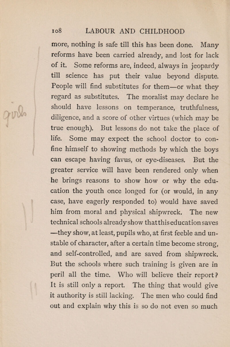 more, nothing is safe till this has been done. Many reforms have been carried already, and lost for lack of it. Some reforms are, indeed, always in jeopardy till science has put their value beyond dispute. People will find substitutes for them—or what they regard as substitutes. The moralist may declare he should have lessons on temperance, truthfulness, diligence, and a score of other virtues (which may be true enough). But lessons do not take the place of life. Some may expect the school doctor to con¬ fine himself to showing methods by which the boys can escape having favus, or eye-diseases. But the greater service will have been rendered only when he brings reasons to show how or why the edu¬ cation the youth once longed for (or would, in any case, have eagerly responded to) would have saved him from moral and physical shipwreck. The new technical schools already show that this education saves —they show, at least, pupils who, at first feeble and un¬ stable of character, after a certain time become strong, and self-controlled, and are saved from shipwreck. But the schools where such training is given are in peril all the time. Who will believe their report ? It is still only a report. The thing that would give it authority is still lacking. The men who could find out and explain why this is so do not even so much