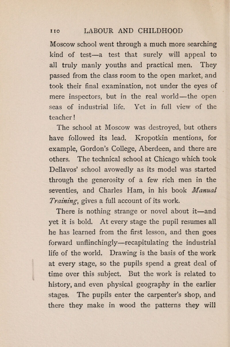 Moscow school went through a much more searching kind of test—a test that surely will appeal to all truly manly youths and practical men. They passed from the class room to the open market, and took their final examination, not under the eyes of mere inspectors, but in the real world—the open seas of industrial life. Yet in full view of the teacher! The school at Moscow was destroyed, but others have followed its lead. Kropotkin mentions, for example, Gordon’s College, Aberdeen, and there are others. The technical school at Chicago which took Dellavos’ school avowedly as its model was started through the generosity of a few rich men in the seventies, and Charles Ham, in his book Manual Training, gives a full account of its work. There is nothing strange or novel about it—and yet it is bold. At every stage the pupil resumes all he has learned from the first lesson, and then goes forward unflinchingly—recapitulating the industrial life of the world. Drawing is the basis of the work at every stage, so the pupils spend a great deal of time over this subject. But the work is related to history, and even physical geography in the earlier stages. The pupils enter the carpenter’s shop, and there they make in wood the patterns they will