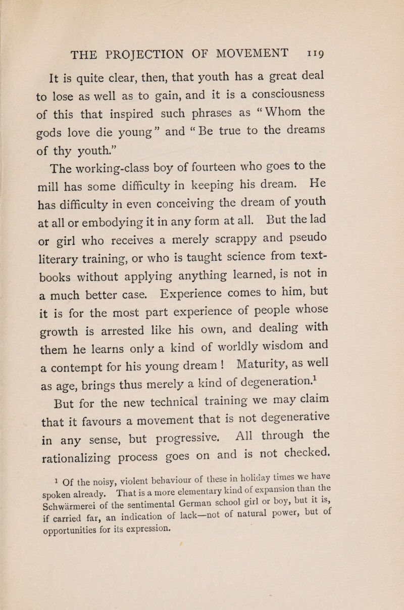 It is quite clear, then, that youth has a great deal to lose as well as to gain, and it is a consciousness of this that inspired such phrases as “ Whom the gods love die young ” and “ Be true to the dreams of thy youth.” The working-class boy ol fourteen who goes to the mill has some difficulty in keeping his dream. He has difficulty in even conceiving the dream of youth at all or embodying it in any form at all. But the lad or girl who receives a merely scrappy and pseudo literary training, or who is taught science from text¬ books without applying anything learned, is not in a much better case. Experience comes to nim, but it is for the most part experience of people whose growth is arrested like his own, and dealing with them he learns only a kind of worldly wisdom and a contempt for his young dream ! Maturity, as well as age, brings thus merely a kind of degeneration.1 But for the new technical training we may claim that it favours a movement that is not degenerative in any sense, but progressive. All through the rationalizing process goes on and is not checked. 1 Of the noisy, violent behaviour of these in holiday times we have spoken already. That is a more elementary kind of expansion than the Schwarmerei of the sentimental German school girl or boy, but u is, if carried far, an indication of lack-not of natural power, but of opportunities for its expression.