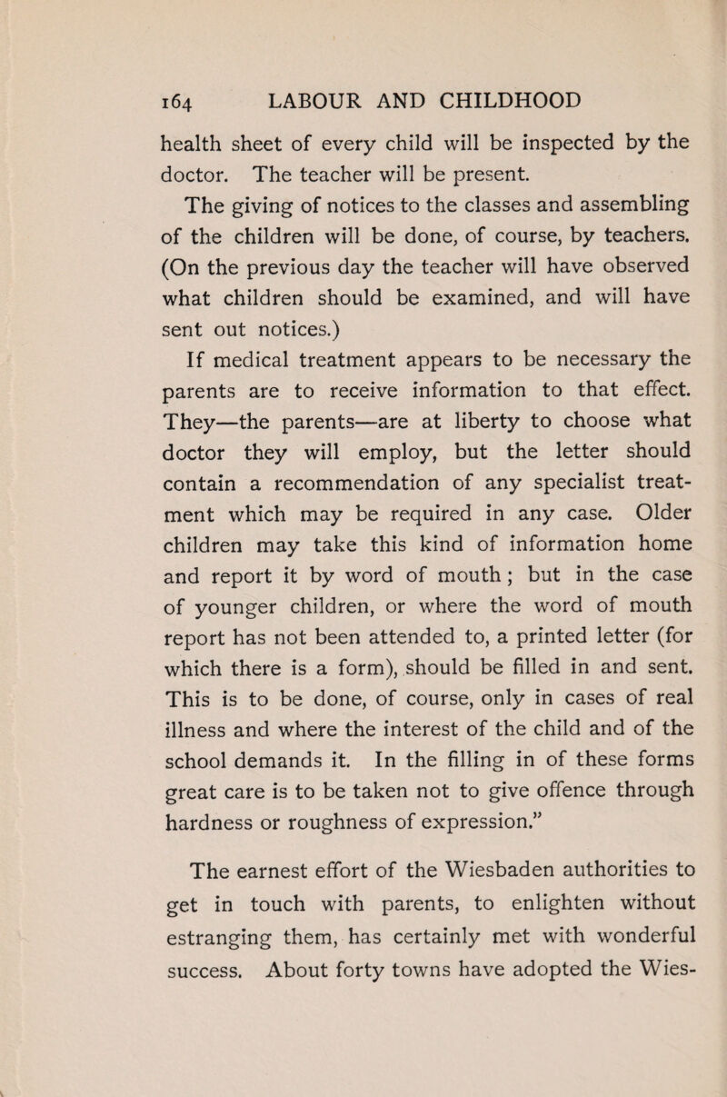 health sheet of every child will be inspected by the doctor. The teacher will be present. The giving of notices to the classes and assembling of the children will be done, of course, by teachers. (On the previous day the teacher will have observed what children should be examined, and will have sent out notices.) If medical treatment appears to be necessary the parents are to receive information to that effect. They—the parents—are at liberty to choose what doctor they will employ, but the letter should contain a recommendation of any specialist treat¬ ment which may be required in any case. Older children may take this kind of information home and report it by word of mouth ; but in the case of younger children, or where the word of mouth report has not been attended to, a printed letter (for which there is a form), should be filled in and sent. This is to be done, of course, only in cases of real illness and where the interest of the child and of the school demands it. In the filling in of these forms great care is to be taken not to give offence through hardness or roughness of expression.” The earnest effort of the Wiesbaden authorities to get in touch with parents, to enlighten without estranging them, has certainly met with wonderful success. About forty towns have adopted the Wies-