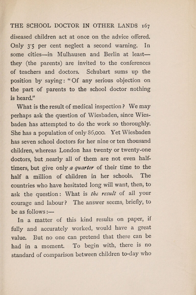 diseased children act at once on the advice offered. Only 3*5 per cent neglect a second warning. In some cities—in Mulhausen and Berlin at least— they (the parents) are invited to the conferences of teachers and doctors. Schubart sums up the position by saying: “ Of any serious objection on the part of parents to the school doctor nothing is heard/’ What is the result of medical inspection ? We may perhaps ask the question of Wiesbaden, since Wies¬ baden has attempted to do the work so thoroughly. She has a population of only 86,000. Yet Wiesbaden has seven school doctors for her nine or ten thousand children, whereas London has twenty or twenty-one doctors, but nearly all of them are not even half- timers, but give only a quarter of their time to the half a million of children in her schools. The countries who have hesitated long will want, then, to ask the question: What is the result of all your courage and labour? The answer seems, briefly, to be as follows :— In a matter of this kind results on paper, if fully and accurately worked, would have a great value. But no one can pretend that these can be had in a moment. To begin with, there is no standard of comparison between children to-day who