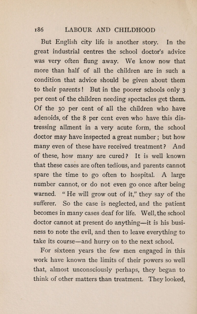 But English city life is another story. In the great industrial centres the school doctor’s advice was very often flung away. We know now that more than half of all the children are in such a condition that advice should be given about them to their parents! But in the poorer schools only 3 per cent of the children needing spectacles get them. Of the 30 per cent of all the children who have adenoids, of the 8 per cent even who have this dis¬ tressing ailment in a very acute form, the school doctor may have inspected a great number ; but how many even of these have received treatment ? And of these, how many are cured? It is well known that these cases are often tedious, and parents cannot spare the time to go often to hospital. A large number cannot, or do not even go once after being warned. “ He will grow out of it,” they say of the sufferer. So the case is neglected, and the patient becomes in many cases deaf for life. Well, the school doctor cannot at present do anything—it is his busi¬ ness to note the evil, and then to leave everything to take its course—and hurry on to the next school. For sixteen years the few men engaged in this work have known the limits of their powers so well that, almost unconsciously perhaps, they began to think of other matters than treatment. They looked,