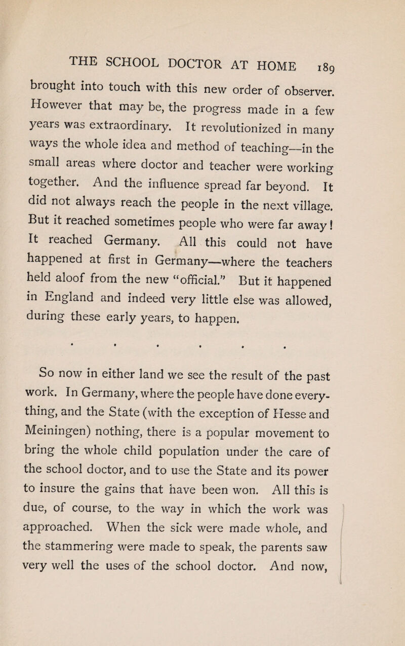 brought into touch with this new order of observer. However that may be, the progress made in a few years was extraordinary. It revolutionized in many ways the whole idea a,nd method of teaching—in the small aieas where doctor and teacher were working together. And the influence spread far beyond. It did not always reach the people in the next village. But it reached sometimes people who were far away! It reached Germany. All this could not have happened at first in Germany—where the teachers held aloof from the new “official.” But it happened in England and indeed very little else was allowed, during these early years, to happen. So now in either land we see the result of the past work. In Germany, where the people have done every¬ thing, and the State (with the exception of Hesse and Meiningen) nothing, there is a popular movement to bring the whole child population under the care of the school doctor, and to use the State and its power to insure the gains that have been won. All this is due, of course, to the way in which the work was approached. When the sick were made v/hole, and the stammering were made to speak, the parents saw very well the uses of the school doctor. And now,